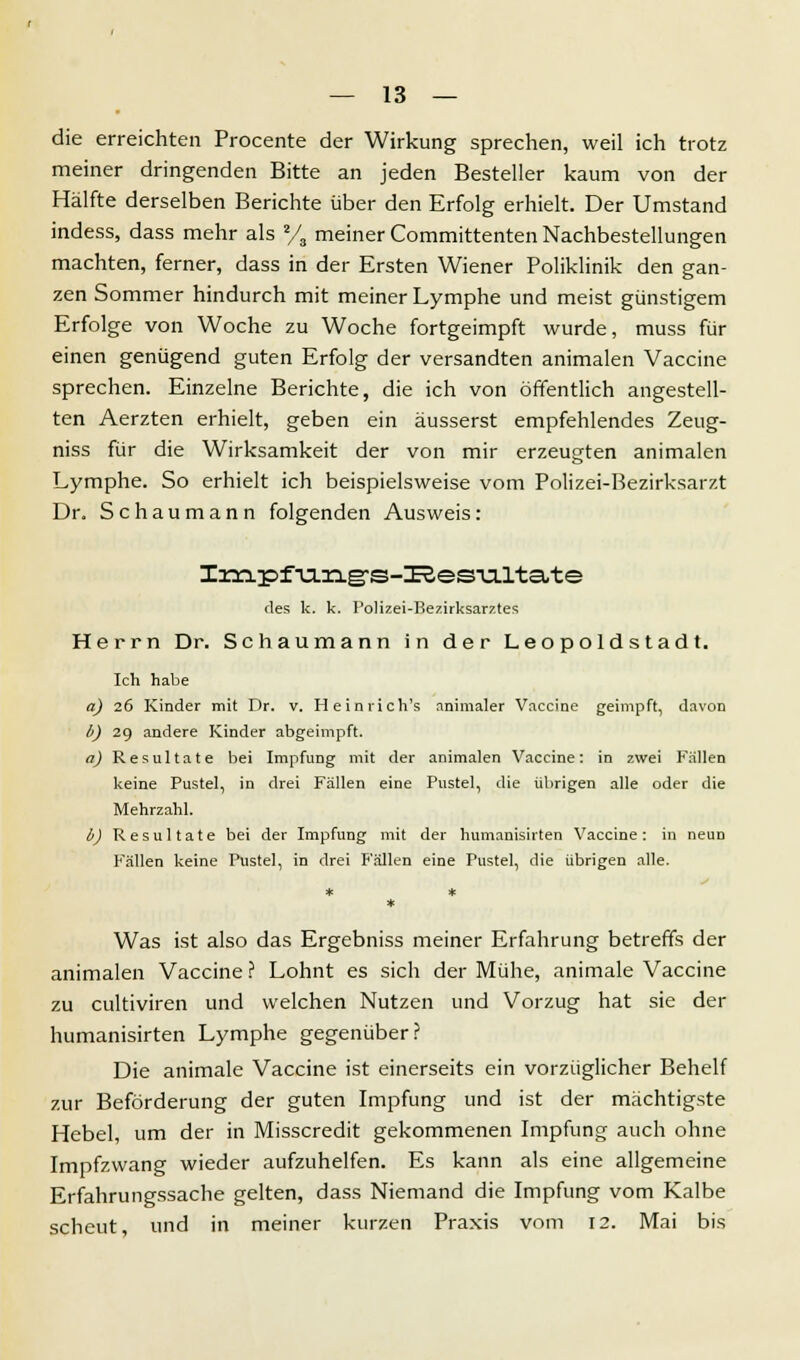 die erreichten Procente der Wirkung sprechen, weil ich trotz meiner dringenden Bitte an jeden Besteller kaum von der Hälfte derselben Berichte über den Erfolg erhielt. Der Umstand indess, dass mehr als % meiner Committenten Nachbestellungen machten, ferner, dass in der Ersten Wiener Poliklinik den gan- zen Sommer hindurch mit meiner Lymphe und meist günstigem Erfolge von Woche zu Woche fortgeimpft wurde, muss für einen genügend guten Erfolg der versandten animalen Vaccine sprechen. Einzelne Berichte, die ich von öffentlich angestell- ten Aerzten erhielt, geben ein äusserst empfehlendes Zeug- niss für die Wirksamkeit der von mir erzeugten animalen Lymphe. So erhielt ich beispielsweise vom Polizei-Bezirksarzt Dr. Schaumann folgenden Ausweis: Inapfvi.ng-s-ISes-u.lta.te des k. k. Polizei-Bezirksarztes Herrn Dr. Schaumann in der Leopoldstadt. Ich habe a) 26 Kinder mit Dr. v. He in rieh's animaler Vaccine geimpft, davon 6) 29 andere Kinder abgeimpft. a) Resultate bei Impfung mit der animalen Vaccine: in zwei Fallen keine Pustel, in drei Fällen eine Pustel, die übrigen alle oder die Mehrzahl. b) Resultate bei der Impfung mit der humanisirten Vaccine: in neun Fällen keine Pustel, in drei Fällen eine Pustel, die übrigen alle. Was ist also das Ergebniss meiner Erfahrung betreffs der animalen Vaccine ? Lohnt es sich der Mühe, animale Vaccine zu eultiviren und welchen Nutzen und Vorzug hat sie der humanisirten Lymphe gegenüber? Die animale Vaccine ist einerseits ein vorzüglicher Behelf zur Beförderung der guten Impfung und ist der mächtigste Hebel, um der in Misscredit gekommenen Impfung auch ohne Impfzwang wieder aufzuhelfen. Es kann als eine allgemeine Erfahrungssache gelten, dass Niemand die Impfung vom Kalbe scheut, und in meiner kurzen Praxis vom 12. Mai bis