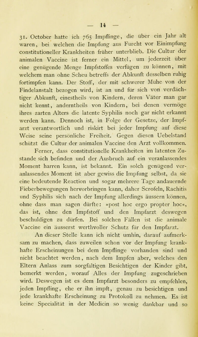31. October hatte ich 765 Impflinge, die über ein Jahr alt waren, bei welchen die Impfung- aus Furcht vor Einimpfung constitutioneller Krankheiten früher unterblieb. Die Cultur der animalen Vaccine ist ferner ein Mittel, um jederzeit über eine genügende Menge Impfstoffes verfügen zu können, mit welchem man ohne Scheu betreffs der Abkunft desselben ruhig fortimpfen kann. Der Stoff, der mit schwerer Mühe von der Findelanstalt bezogen wird, ist an und für sich von verdäch- tiger Abkunft, einestheils von Kindern, deren Väter man gar nicht kennt, anderntheils von Kindern, bei denen vermöge ihres zarten Alters die latente Syphilis noch gar nicht erkannt werden kann. Dennoch ist, in Folge der Gesetze, der Impf- arzt verantwortlich und riskirt bei jeder Impfung auf diese Weise seine persönliche Freiheit. Gegen diesen Uebelstand schützt die Cultur der animalen Vaccine den Arzt vollkommen. Ferner, dass constitutionelle Krankheiten im latenten Zu- stande sich befinden und der Ausbruch auf ein veranlassendes Moment harren kann, ist bekannt. Ein solch genügend ver- anlassendes Moment ist aber gewiss die Impfung selbst, da sie eine bedeutende Reaction und sogar mehrere Tage andauernde Fieberbewegungen hervorbringen kann, daher Scrofeln, Rachitis und Syphilis sich nach der Impfung allerdings äussern können, ohne dass man sagen dürfte: »post hoc ergo propter hoc«, das ist, ohne den Impfstoff und den Impfarzt deswegen beschuldigen zu dürfen. Bei solchen Fällen ist die animale Vaccine ein äusserst werthvoller Schutz für den Impfarzt. An dieser Stelle kann ich nicht umhin, darauf aufmerk- sam zu machen, dass zuweilen schon vor der Impfung krank- hafte Erscheinungen bei dem Impflinge vorhanden sind und nicht beachtet werden, nach dem Impfen aber, welches den Eltern Anlass zum sorgfältigen Besichtigen der Kinder gibt, bemerkt werden, worauf Alles der Impfung zugeschrieben wird. Deswegen ist es dem Impfarzt besonders zu empfehlen, jeden Impfling, ehe er ihn impft, genau zu besichtigen und jede krankhafte Erscheinung zu Protokoll zu nehmen. Es ist keine Specialität in der Medicin so wenig dankbar und so