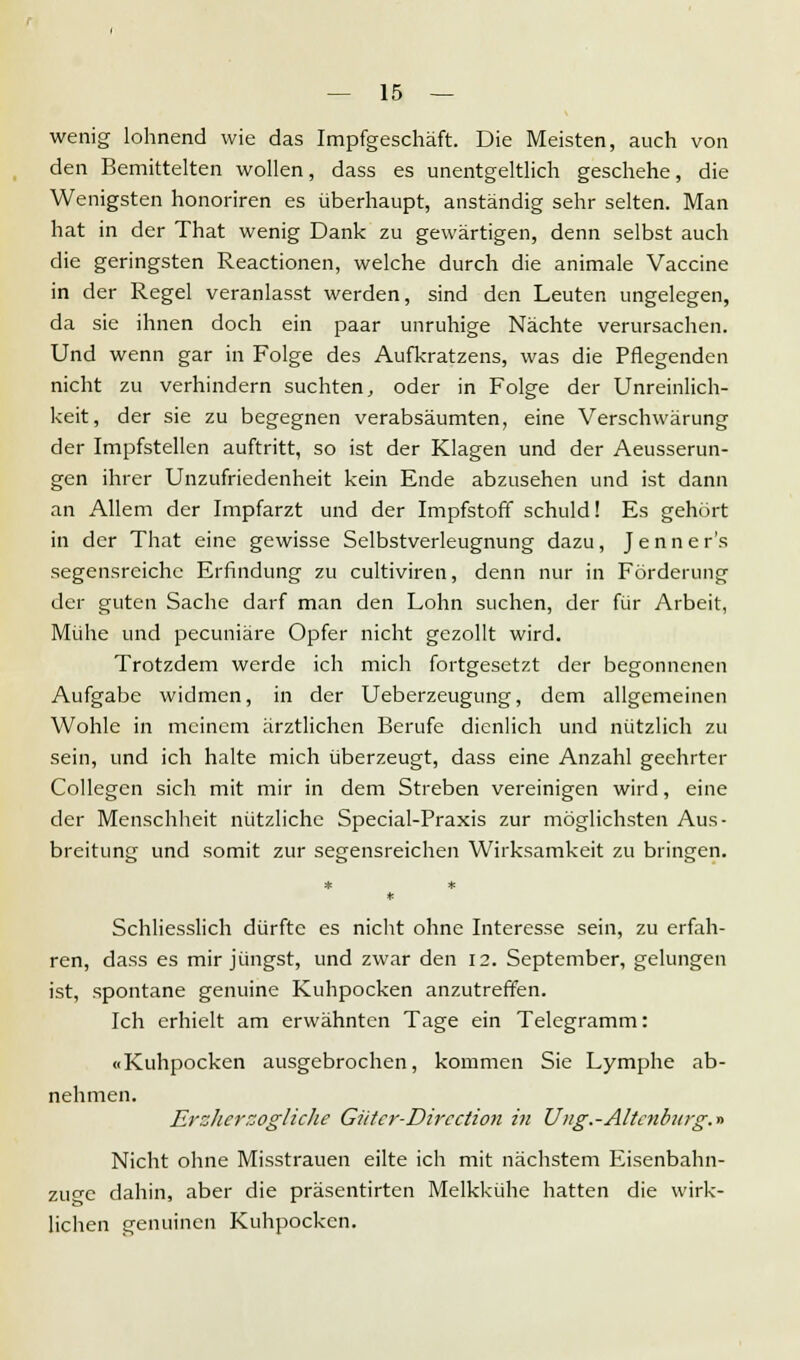 wenig lohnend wie das Impfgeschäft. Die Meisten, auch von den Bemittelten wollen, dass es unentgeltlich geschehe, die Wenigsten honoriren es überhaupt, anständig sehr selten. Man hat in der That wenig Dank zu gewärtigen, denn selbst auch die geringsten Reactionen, welche durch die animale Vaccine in der Regel veranlasst werden, sind den Leuten ungelegen, da sie ihnen doch ein paar unruhige Nächte verursachen. Und wenn gar in Folge des Aufkratzens, was die Pflegenden nicht zu verhindern suchten, oder in Folge der Unreinlich- keit, der sie zu begegnen verabsäumten, eine Verschwärung der Impfstellen auftritt, so ist der Klagen und der Aeusserun- gen ihrer Unzufriedenheit kein Ende abzusehen und ist dann an Allem der Impfarzt und der Impfstoff schuld! Es gehört in der That eine gewisse Selbstverleugnung dazu, Jenner's segensreiche Erfindung zu cultiviren, denn nur in Förderung der guten Sache darf man den Lohn suchen, der für Arbeit, Mühe und pecuniäre Opfer nicht gezollt wird. Trotzdem werde ich mich fortgesetzt der begonnenen Aufgabe widmen, in der Ueberzeugung, dem allgemeinen Wohle in meinem ärztlichen Berufe dienlich und nützlich zu sein, und ich halte mich überzeugt, dass eine Anzahl geehrter Collegen sich mit mir in dem Streben vereinigen wird, eine der Menschheit nützliche Special-Praxis zur möglichsten Aus- breitung und somit zur segensreichen Wirksamkeit zu bringen. Schliesslich dürfte es nicht ohne Interesse sein, zu erfah- ren, dass es mir jüngst, und zwar den 12. September, gelungen ist, spontane genuine Kuhpocken anzutreffen. Ich erhielt am erwähnten Tage ein Telegramm: «Kuhpocken ausgebrochen, kommen Sie Lymphe ab- nehmen. Erzherzogliche Giitcr-Dircction in Ung.-Altenburg.» Nicht ohne Misstrauen eilte ich mit nächstem Eisenbahn- zuo-e dahin, aber die präsentirten Melkkühe hatten die wirk- lichen genuinen Kuhpocken.