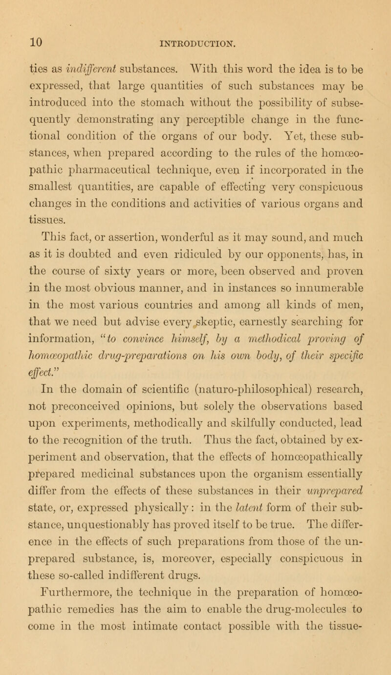 ties as indifferent substances. With this word the idea is to be expressed, that large quantities of such substances may be introduced into the stomach without the possibility of subse- quently demonstrating any perceptible change in the func- tional condition of the organs of our body. Yet, these sub- stances, when prepared according to the rules of the homoeo- pathic pharmaceutical technique, even if incorporated in the smallest quantities, are capable of effecting very conspicuous changes in the conditions and activities of various organs and tissues. This fact, or assertion, wonderful as it may sound, and much as it is doubted and even ridiculed by our opponents, has, in the course of sixty years or more, been observed and proven in the most obvious manner, and in instances so innumerable in the most various countries and among all kinds of men, that we need but advise every .skeptic, earnestly searching for information, to convince himself, by a methodical proving of homoeopathic drug-preparations on his own body, of their specific effect:' In the domain of scientific (naturo-philosophical) research, not preconceived opinions, but solely the observations based upon experiments, methodically and skilfully conducted, lead to the recognition of the truth. Thus the fact, obtained by ex- periment and observation, that the effects of homceopathically prepared medicinal substances upon the organism essentially differ from the effects of these substances in their unprepared state, or, expressed physically: in the latent form of their sub- stance, unquestionably has proved itself to be true. The differ- ence in the effects of such preparations from those of the un- prepared substance, is, moreover, especially conspicuous in these so-called indifferent drugs. Furthermore, the technique in the preparation of homoeo- pathic remedies has the aim to enable the drug-molecules to come in the most intimate contact possible with the tissue-