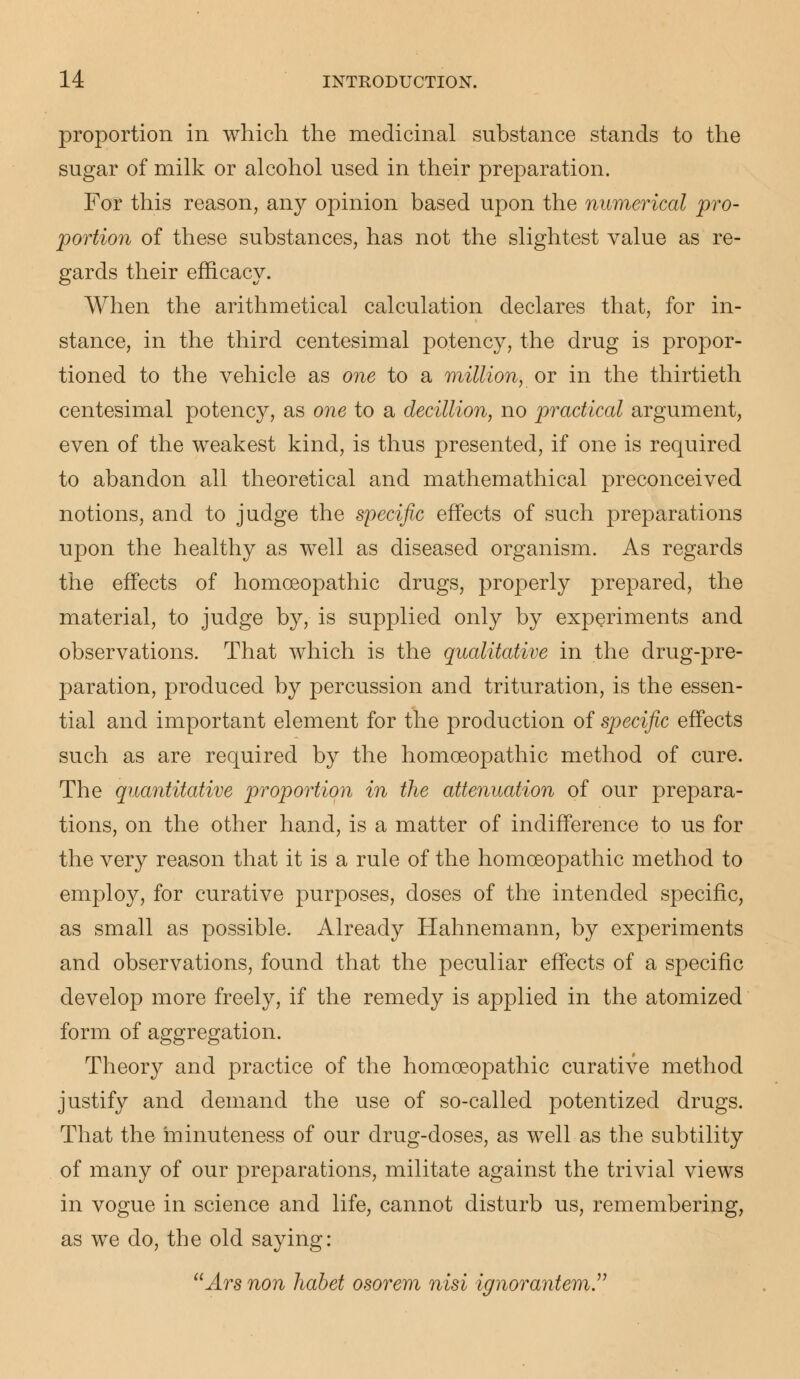 proportion in which the medicinal substance stands to the sugar of milk or alcohol used in their preparation. For this reason, any opinion based upon the numerical pro- portion of these substances, has not the slightest value as re- gards their efficacy. When the arithmetical calculation declares that, for in- stance, in the third centesimal potency, the drug is propor- tioned to the vehicle as one to a million, or in the thirtieth centesimal potency, as one to a decillion, no practical argument, even of the weakest kind, is thus presented, if one is required to abandon all theoretical and mathemathical preconceived notions, and to judge the specific effects of such preparations upon the healthy as well as diseased organism. As regards the effects of homoeopathic drugs, properly prepared, the material, to judge by, is supplied only by experiments and observations. That which is the qualitative in the drug-pre- paration, produced by percussion and trituration, is the essen- tial and important element for the production of specific effects such as are required by the homoeopathic method of cure. The quantitative proportion in the attenuation of our prepara- tions, on the other hand, is a matter of indifference to us for the very reason that it is a rule of the homoeopathic method to employ, for curative purposes, doses of the intended specific, as small as possible. Already Hahnemann, by experiments and observations, found that the peculiar effects of a specific develop more freely, if the remedy is applied in the atomized form of aggregation. Theory and practice of the homoeopathic curative method justify and demand the use of so-called potentized drugs. That the minuteness of our drug-doses, as well as the subtility of many of our preparations, militate against the trivial views in vogue in science and life, cannot disturb us, remembering, as we do, the old saying: Arsnon habet osorem nisi ignorantem