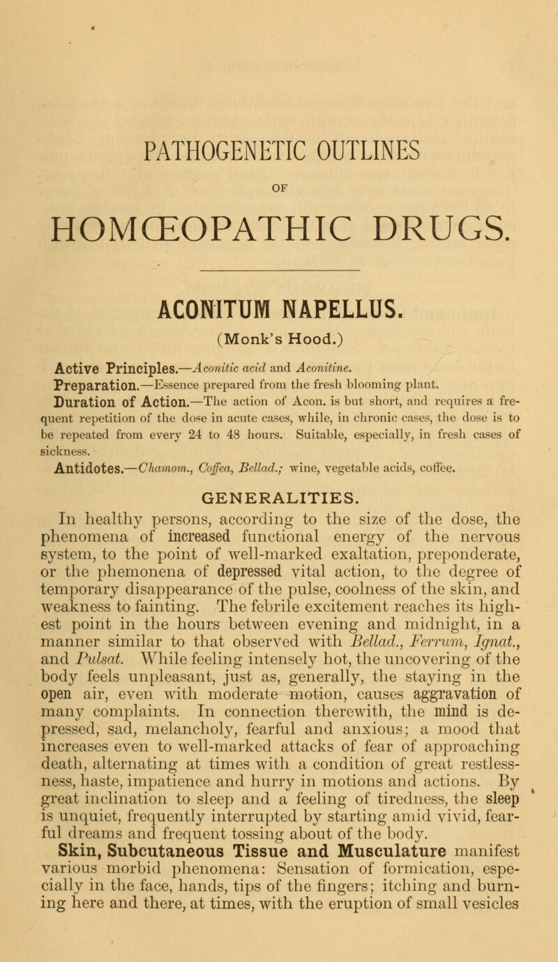 PATHOGENETIC OUTLINES OF HOMCEOPATHIC DRUGS. ACONITUM NAPELLUS. (Monk's Hood.) Active Principles.—Aconitic acid and Aconitine. Preparation.—Essence prepared from the fresh blooming plant. Duration of Action.—The action of Aeon, is but short, and requires a fre- quent repetition of the dose in acute cases, while, in chronic cases, the dose is to be repeated from every 24 to 48 hours. Suitable, especially, in fresh cases of sickness. Antidotes.—Chamom., Coffea, Bellad.; wine, vegetable acids, coffee. GENERALITIES. In healthy persons, according to the size of the dose, the phenomena of increased functional energy of the nervous system, to the point of well-marked exaltation, preponderate, or the phemonena of depressed vital action, to the degree of temporary disappearance of the pulse, coolness of the skin, and weakness to fainting. The febrile excitement reaches its high- est point in the hours between evening and midnight, in a manner similar to that observed with Bellad., Ferrum, Ignat., and Pulsat. While feeling intensely hot, the uncovering of the body feels unpleasant, just as, generally, the staying in the open air, even with moderate motion, causes aggravation of many complaints. In connection therewith, the mind is de- pressed, sad, melancholy, fearful and anxious; a mood that increases even to well-marked attacks of fear of approaching death, alternating at times with a condition of great restless- ness, haste, impatience and hurry in motions and actions. By great inclination to sleep and a feeling of tiredness, the sleep is unquiet, frequently interrupted by starting amid vivid, fear- ful dreams and frequent tossing about of the body. Skin, Subcutaneous Tissue and Musculature manifest various morbid phenomena: Sensation of formication, espe- cially in the face, hands, tips of the fingers; itching and burn- ing here and there, at times, with the eruption of small vesicles