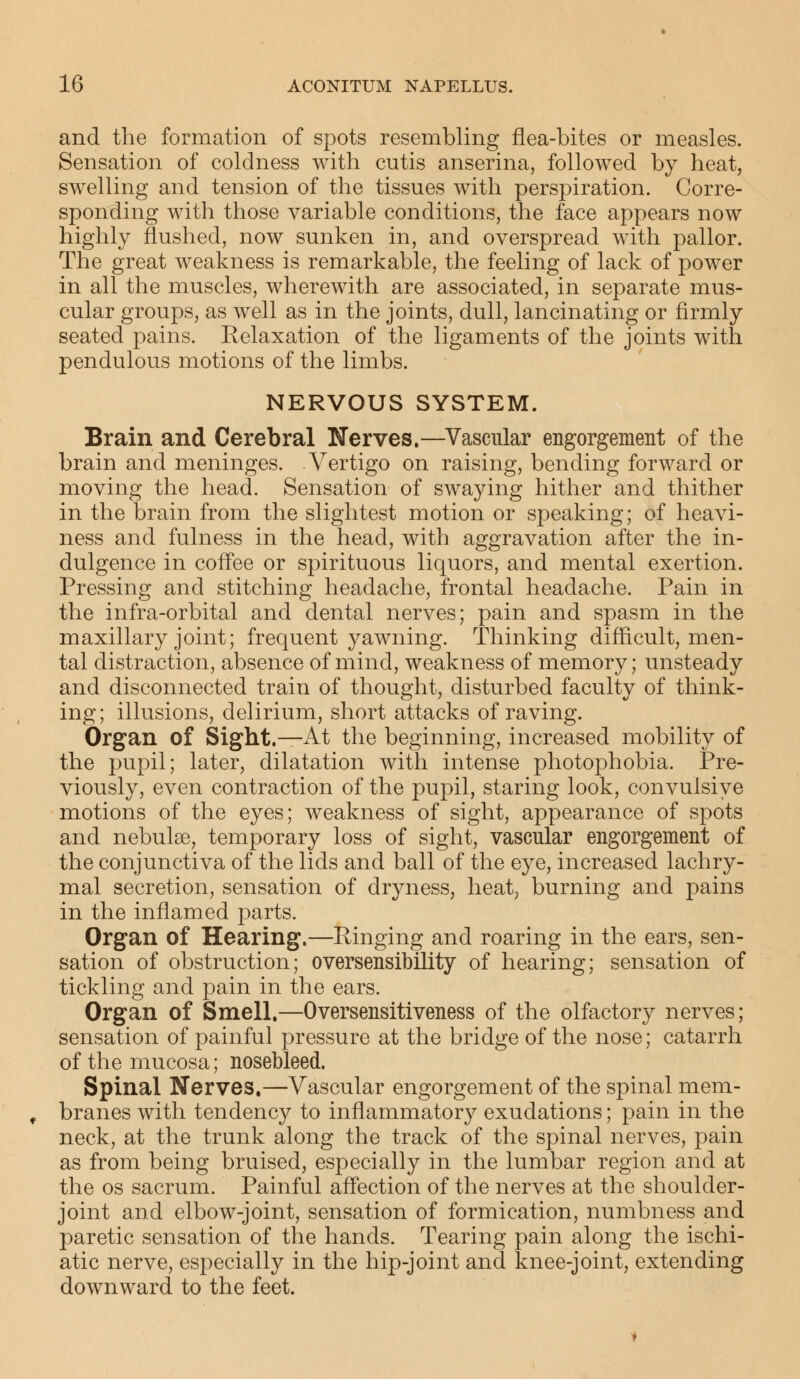 and the formation of spots resembling flea-bites or measles. Sensation of coldness with cutis anserina, followed by heat, swelling and tension of the tissues with perspiration. Corre- sponding with those variable conditions, the face appears now highly flushed, now sunken in, and overspread with pallor. The great weakness is remarkable, the feeling of lack of power in all the muscles, wherewith are associated, in separate mus- cular groups, as well as in the joints, dull, lancinating or firmly seated pains. Relaxation of the ligaments of the joints with pendulous motions of the limbs. NERVOUS SYSTEM. Brain and Cerebral Nerves.—Vascular engorgement of the brain and meninges. Vertigo on raising, bending forward or moving the head. Sensation of swaying hither and thither in the brain from the slightest motion or speaking; of heavi- ness and fulness in the head, with aggravation after the in- dulgence in coffee or spirituous liquors, and mental exertion. Pressing and stitching headache, frontal headache. Pain in the infra-orbital and dental nerves; pain and spasm in the maxillary joint; frequent yawning. Thinking difficult, men- tal distraction, absence of mind, weakness of memory; unsteady and disconnected train of thought, disturbed faculty of think- ing; illusions, delirium, short attacks of raving. Organ of Sight.—At the beginning, increased mobility of the pupil; later, dilatation with intense photophobia. Pre- viously, even contraction of the pupil, staring look, convulsive motions of the eyes; weakness of sight, appearance of spots and nebulae, temporary loss of sight, vascular engorgement of the conjunctiva of the lids and ball of the eye, increased lachry- mal secretion, sensation of dryness, heat, burning and pains in the inflamed parts. Organ of Hearing.—Ringing and roaring in the ears, sen- sation of obstruction; oversensibility of hearing; sensation of tickling and pain in the ears. Organ of Smell.—Oversensitiveness of the olfactory nerves; sensation of painful pressure at the bridge of the nose; catarrh of the mucosa; nosebleed. Spinal Nerves.—Vascular engorgement of the spinal mem- branes with tendency to inflammatory exudations; pain in the neck, at the trunk along the track of the spinal nerves, pain as from being bruised, especially in the lumbar region and at the os sacrum. Painful affection of the nerves at the shoulder- joint and elbow-joint, sensation of formication, numbness and paretic sensation of the hands. Tearing pain along the ischi- atic nerve, especially in the hip-joint and knee-joint, extending downward to the feet.
