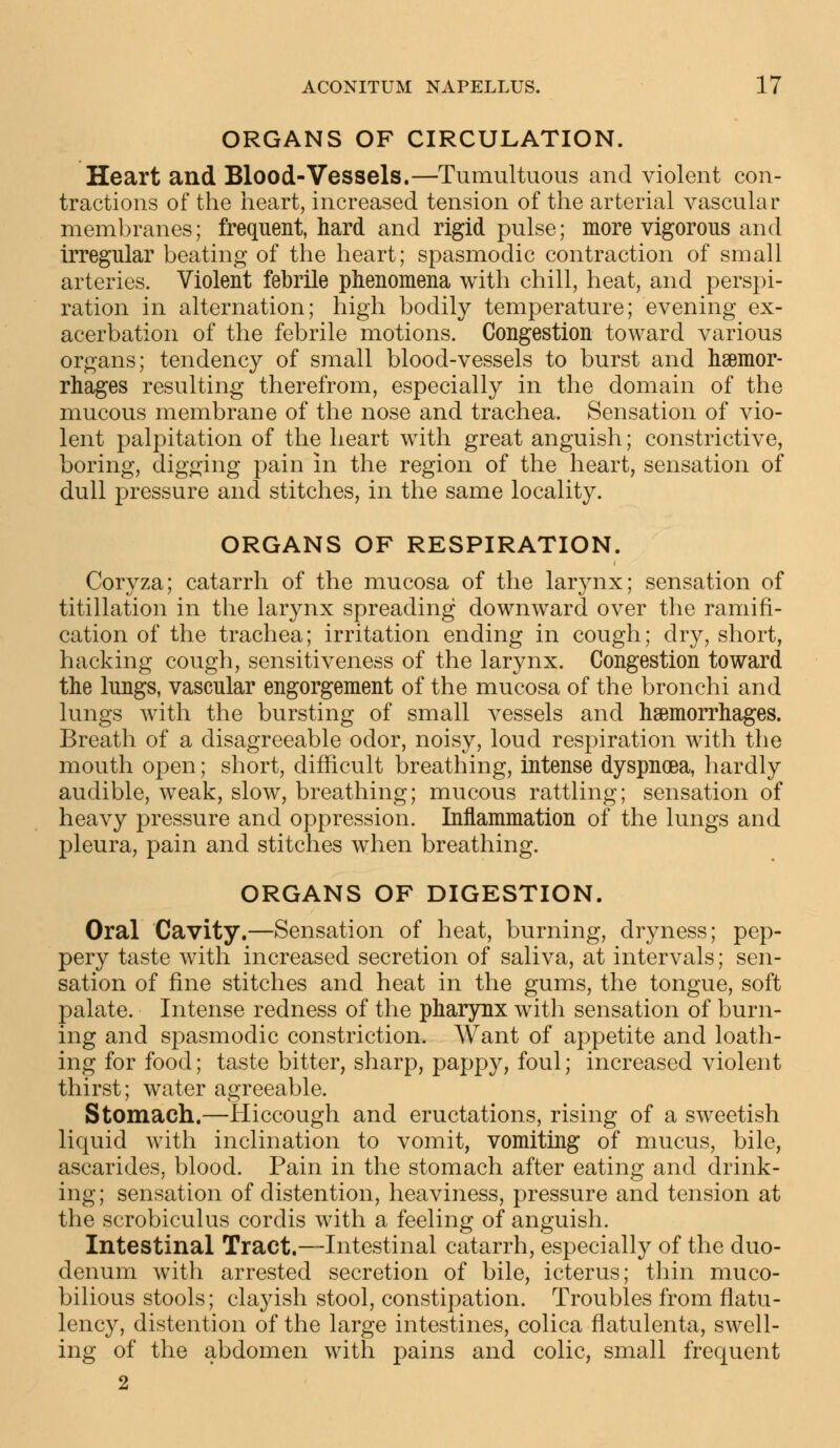 ORGANS OF CIRCULATION. Heart and Blood-Vessels.—Tumultuous and violent con- tractions of the heart, increased tension of the arterial vascular membranes; frequent, hard and rigid pulse; more vigorous and irregular beating of the heart; spasmodic contraction of small arteries. Violent febrile phenomena with chill, heat, and perspi- ration in alternation; high bodily temperature; evening ex- acerbation of the febrile motions. Congestion toward various organs; tendency of small blood-vessels to burst and haemor- rhages resulting therefrom, especially in the domain of the mucous membrane of the nose and trachea. Sensation of vio- lent palpitation of the heart with great anguish; constrictive, boring, digging pain in the region of the heart, sensation of dull pressure and stitches, in the same locality. ORGANS OF RESPIRATION. Coryza; catarrh of the mucosa of the larynx; sensation of titillation in the larynx spreading downward over the ramifi- cation of the trachea; irritation ending in cough; dry, short, hacking cough, sensitiveness of the larynx. Congestion toward the lungs, vascular engorgement of the mucosa of the bronchi and lungs with the bursting of small vessels and haemorrhages. Breath of a disagreeable odor, noisy, loud respiration with the mouth open; short, difficult breathing, intense dyspnoea, hardly audible, weak, slow, breathing; mucous rattling; sensation of heavy pressure and oppression. Inflammation of the lungs and pleura, pain and stitches when breathing. ORGANS OF DIGESTION. Oral Cavity.—Sensation of heat, burning, dryness; pep- pery taste with increased secretion of saliva, at intervals; sen- sation of fine stitches and heat in the gums, the tongue, soft palate. Intense redness of the pharynx with sensation of burn- ing and spasmodic constriction. Want of appetite and loath- ing for food; taste bitter, sharp, pappy, foul; increased violent thirst; water agreeable. Stomach.—Hiccough and eructations, rising of a sweetish liquid with inclination to vomit, vomiting of mucus, bile, ascarides, blood. Pain in the stomach after eating and drink- ing; sensation of distention, heaviness, pressure and tension at the scrobiculus cordis with a feeling of anguish. Intestinal Tract.—Intestinal catarrh, especially of the duo- denum with arrested secretion of bile, icterus; thin muco- bilious stools; clayish stool, constipation. Troubles from flatu- lency, distention of the large intestines, colica flatulenta, swell- ing of the abdomen with pains and colic, small frequent