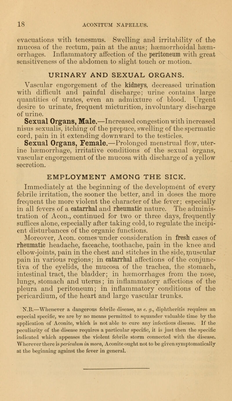 evacuations with tenesmus. Swelling and irritability of the mucosa of the rectum, pain at the anus; hemorrhoidal hem- orrhages. Inflammatory affection of the peritoneum with great sensitiveness of the abdomen to slight touch or motion. URINARY AND SEXUAL ORGANS. Vascular engorgement of the kidneys, decreased urination with difficult and painful discharge; urine contains large quantities of urates, even an admixture of blood. Urgent desire to urinate, frequent micturition, involuntary discharge of urine. Sexual Organs, Male.—Increased congestion with increased nisus sexualis, itching of the prepuce, swelling of the spermatic cord, pain in it extending downward to the testicles. Sexual Organs, Female.—Prolonged menstrual flow, uter- ine haemorrhage, irritative conditions of the sexual organs, vascular engorgement of the mucosa with discharge of a yellow secretion. EMPLOYMENT AMONG THE SICK. Immediately at the beginning of the development of every febrile irritation, the sooner the better, and in doses the more frequent the more violent the character of the fever; especially in all fevers of a catarrhal and rheumatic nature. The adminis- tration of Aeon., continued for two or three days, frequently suffices alone, especially after taking cold, to regulate the incipi- ent disturbances of the organic functions. Moreover, Aeon, comes under consideration in fresh cases of rheumatic headache, faceache, toothache, pain in the knee and elbow-joints, pain in the chest and stitches in the side, muscular pain in various regions; in catarrhal affections of the conjunc- tiva of the eyelids, the mucosa of the trachea, the stomach, intestinal tract, the bladder; in haemorrhages from the nose, lungs, stomach and uterus; in inflammatory affections of the pleura and peritoneum; in inflammatory conditions of the pericardium, of the heart and large vascular trunks. N.B.—Whenever a dangerous febrile disease, as e. g., diphtheritis requires an especial specific, we are by no means permitted to squander valuable time by the application of Aconite, which is not able to cure any infectious disease. If the peculiarity of the disease requires a particular specific, it is just then the specific indicated which appeases the violent febrile storm connected with the disease. Wherever there is periculum in mora, Aconite ought not to be given symptomatica!ly at the beginning against the fever in general.