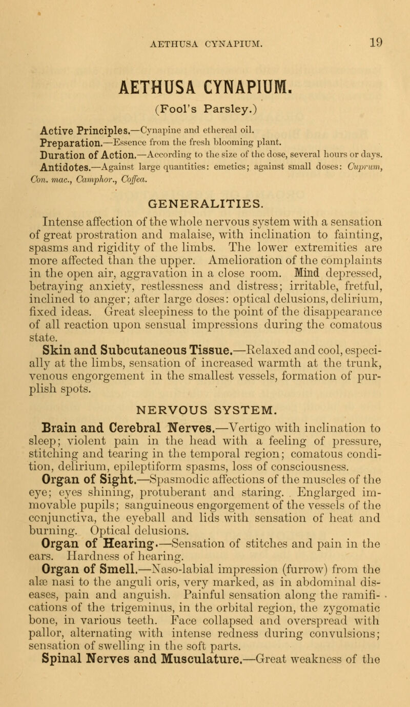 AETHUSA CYNAPIUM. (Fool's Parsley.) Active Principles.—Cynapine and ethereal oil. Preparation.—Essence from the fresh blooming plant. Duration Of Action.—According to the size of the dose, several hours or days. Antidotes.—Against large quantities: emetics; against small doses: Cuprum., Con. mac, Camphor., Coffea. GENERALITIES. Intense affection of the whole nervous system with a sensation of great prostration and malaise, with inclination to fainting, spasms and rigidity of the limbs. The lower extremities are more affected than the upper. Amelioration of the complaints in the open air, aggravation in a close room. Mind depressed, betraying anxiety, restlessness and distress; irritable, fretful, inclined to anger; after large doses: optical delusions, delirium, fixed ideas. Great sleepiness to the point of the disappearance of all reaction upon sensual impressions during the comatous state. Skin and Subcutaneous Tissue.—Relaxed and cool, especi- ally at the limbs, sensation of increased warmth at the trunk, venous engorgement in the smallest vessels, formation of pur- plish spots. NERVOUS SYSTEM. Brain and Cerebral Nerves.—Vertigo with inclination to sleep; violent pain in the head with a feeling of pressure, stitching and tearing in the temporal region; comatous condi- tion, delirium, epileptiform spasms, loss of consciousness. Organ of Sight.—Spasmodic affections of the muscles of the eye; eyes shining, protuberant and staring. . Englarged im- movable pupils; sanguineous engorgement of the vessels of the conjunctiva, the eyeball and lids with sensation of heat and burning. Optical delusions. Organ of Hearing.—Sensation of stitches and pain in the ears. Hardness of hearing. Organ of Smell.—Naso-labial impression (furrow) from the alse nasi to the anguli oris, very marked, as in abdominal dis- eases, pain and anguish. Painful sensation along the ramifi- cations of the trigeminus, in the orbital region, the zygomatic bone, in various teeth. Face collapsed and overspread with pallor, alternating with intense redness during convulsions; sensation of swelling in the soft parts. Spinal Nerves and Musculature.—Great weakness of the