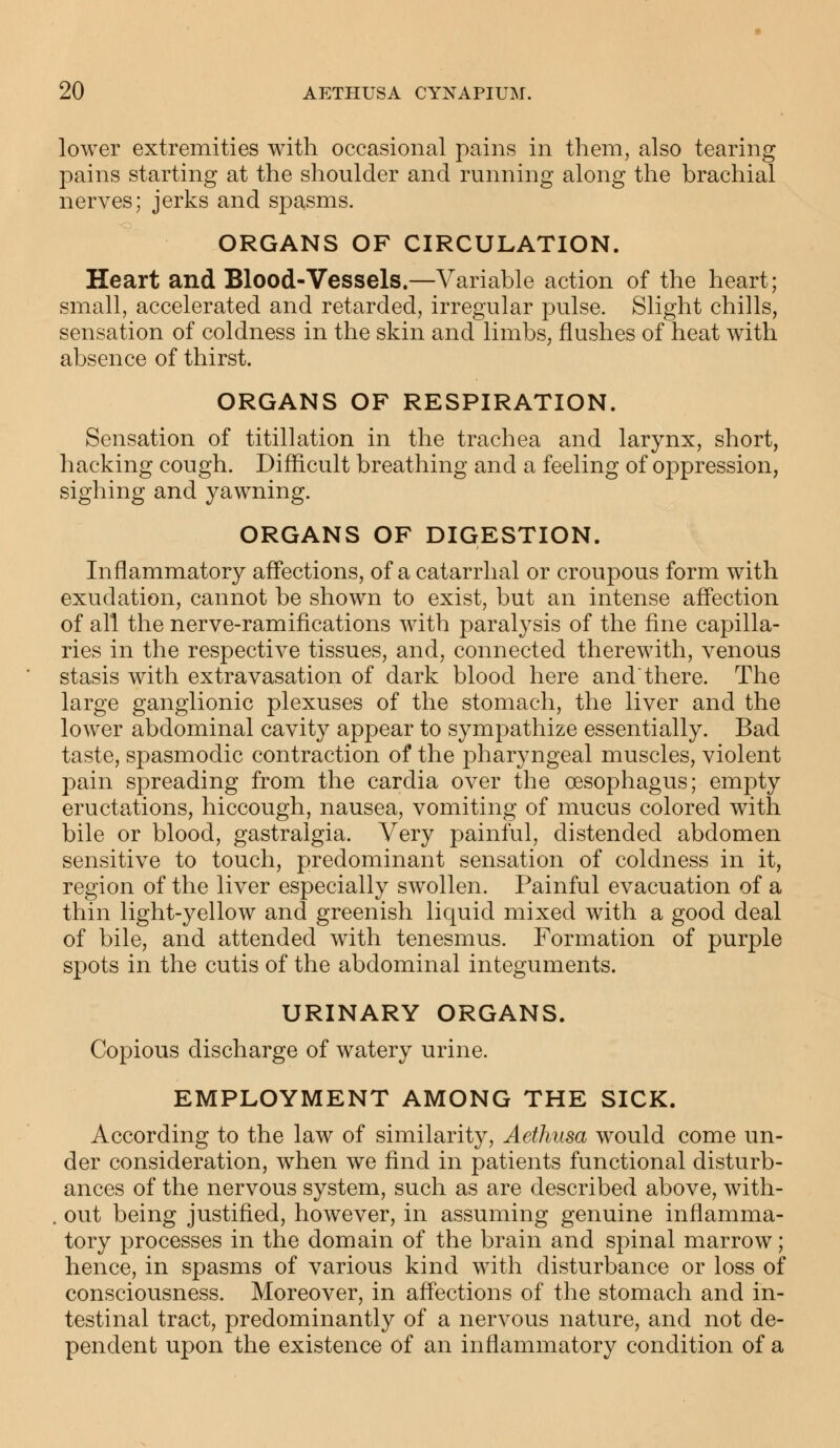 lower extremities with occasional pains in them, also tearing pains starting at the shoulder and running along the brachial nerves; jerks and spasms. ORGANS OF CIRCULATION. Heart and Blood-Vessels.—Variable action of the heart; small, accelerated and retarded, irregular pulse. Slight chills, sensation of coldness in the skin and limbs, flushes of heat with absence of thirst. ORGANS OF RESPIRATION. Sensation of titillation in the trachea and larynx, short, hacking cough. Difficult breathing and a feeling of oppression, sighing and yawning. ORGANS OF DIGESTION. Inflammatory affections, of a catarrhal or croupous form with exudation, cannot be shown to exist, but an intense affection of all the nerve-ramifications with paralysis of the fine capilla- ries in the respective tissues, and, connected therewith, venous stasis with extravasation of dark blood here andthere. The large ganglionic plexuses of the stomach, the liver and the lower abdominal cavity appear to sympathize essentially. Bad taste, spasmodic contraction of the pharyngeal muscles, violent pain spreading from the cardia over the oesophagus; empty eructations, hiccough, nausea, vomiting of mucus colored with bile or blood, gastralgia. Very painful, distended abdomen sensitive to touch, predominant sensation of coldness in it, region of the liver especially swollen. Painful evacuation of a thin light-yellow and greenish liquid mixed with a good deal of bile, and attended with tenesmus. Formation of purple spots in the cutis of the abdominal integuments. URINARY ORGANS. Copious discharge of watery urine. EMPLOYMENT AMONG THE SICK. According to the law of similarity, Aethusa would come un- der consideration, when we find in patients functional disturb- ances of the nervous system, such as are described above, with- . out being justified, however, in assuming genuine inflamma- tory processes in the domain of the brain and spinal marrow; hence, in spasms of various kind with disturbance or loss of consciousness. Moreover, in affections of the stomach and in- testinal tract, predominantly of a nervous nature, and not de- pendent upon the existence of an inflammatory condition of a