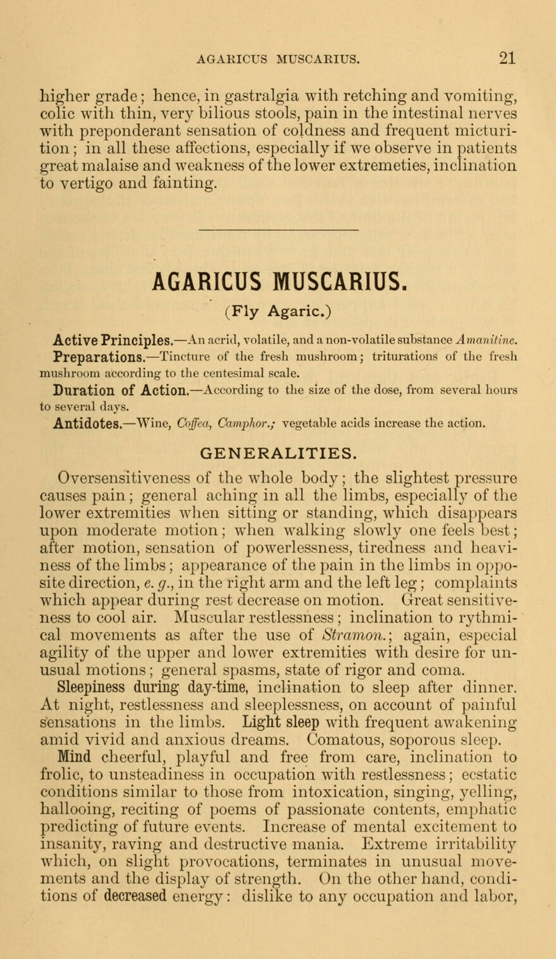 higher grade; hence, in gastralgia with retching and vomiting, colic with thin, very bilious stools, pain in the intestinal nerves with preponderant sensation of coldness and frequent micturi- tion ; in all these affections, especially if we observe in patients great malaise and weakness of the lower extremeties, inclination to vertigo and fainting. AGARICUS MUSCARIUS. (Fly Agaric.) Active Principles.—An acrid, volatile, and a non-volatile substance Amanitine. Preparations.—Tincture of the fresh mushroom; triturations of the fresh mushroom according to the centesimal scale. Duration of Action.—According to the size of the dose, from several hours to several days. Antidotes.—Wine, Coffea, Camphor.; vegetable acids increase the action. GENERALITIES. Oversensitiveness of the whole body; the slightest pressure causes pain; general aching in all the limbs, especially of the lower extremities when sitting or standing, which disappears upon moderate motion; when walking slowly one feels best; after motion, sensation of powerlessness, tiredness and heavi- ness of the limbs; appearance of the pain in the limbs in oppo- site direction, e. g., in the right arm and the left leg; complaints which appear during rest decrease on motion. Great sensitive- ness to cool air. Muscular restlessness; inclination to rythmi- cal movements as after the use of Stramon.; again, especial agility of the upper and lower extremities with desire for un- usual motions; general spasms, state of rigor and coma. Sleepiness during day-time, inclination to sleep after dinner. At night, restlessness and sleeplessness, on account of painful sensations in the limbs. Light sleep with frequent awakening amid vivid and anxious dreams. Comatous, soporous sleep. Mind cheerful, playful and free from care, inclination to frolic, to unsteadiness in occupation with restlessness; ecstatic conditions similar to those from intoxication, singing, yelling, hallooing, reciting of poems of passionate contents, emphatic predicting of future events. Increase of mental excitement to insanity, raving and destructive mania. Extreme irritability which, on slight provocations, terminates in unusual move- ments and the display of strength. On the other hand, condi- tions of decreased energy: dislike to any occupation and labor,