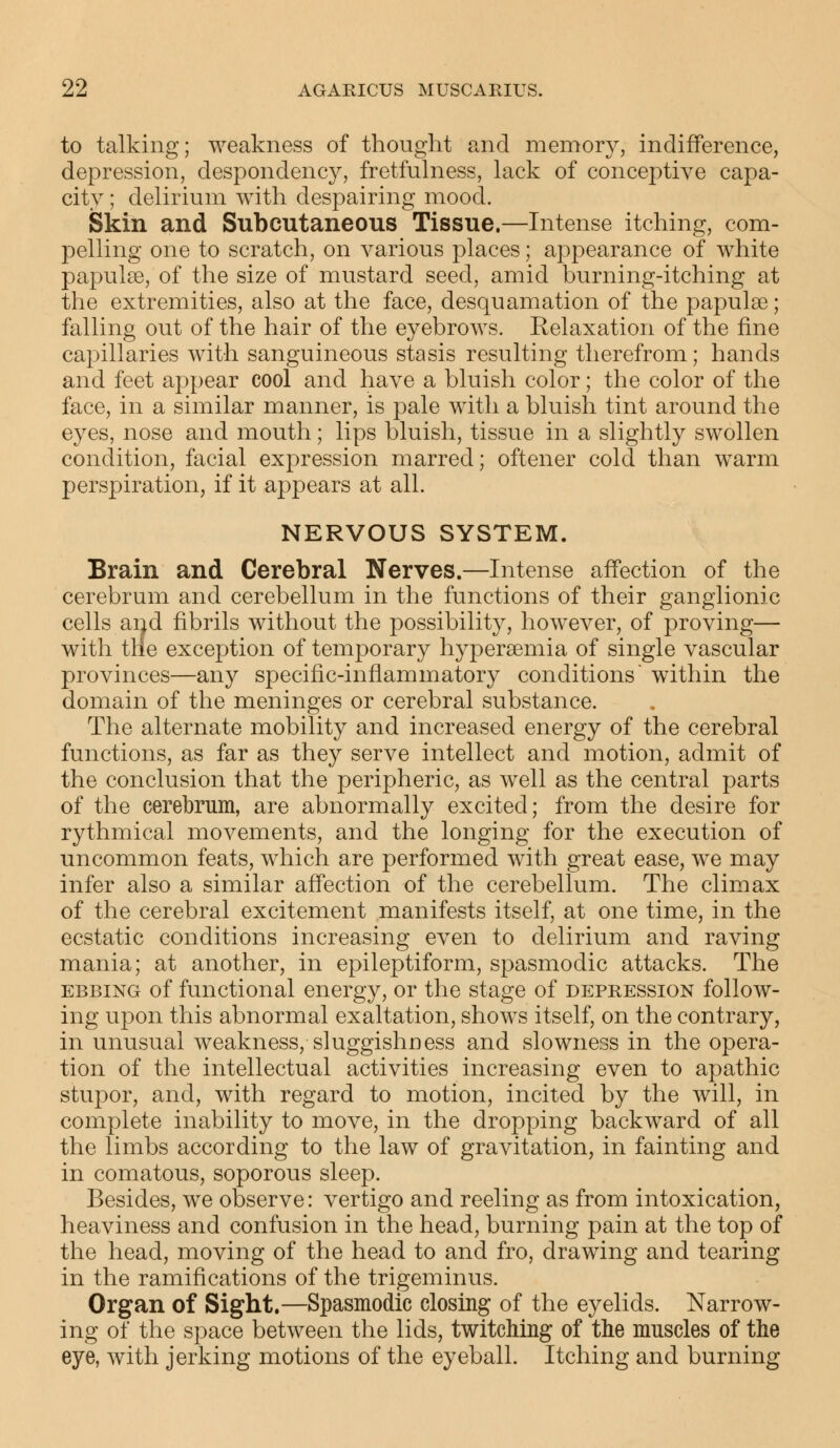 to talking; weakness of thought and memory, indifference, depression, despondency, fretfulness, lack of conceptive capa- city ; delirium with despairing mood. Skin and Subcutaneous Tissue.—Intense itching, com- pelling one to scratch, on various places; appearance of white papulae, of the size of mustard seed, amid burning-itching at the extremities, also at the face, desquamation of the papulae; falling out of the hair of the eyebrows. Relaxation of the fine capillaries with sanguineous stasis resulting therefrom; hands and feet appear cool and have a bluish color; the color of the face, in a similar manner, is pale with a bluish tint around the eyes, nose and mouth; lips bluish, tissue in a slightly swollen condition, facial expression marred; oftener cold than warm perspiration, if it appears at all. NERVOUS SYSTEM. Brain and Cerebral Nerves.—Intense affection of the cerebrum and cerebellum in the functions of their ganglionic cells and fibrils without the possibility, however, of proving— with trie exception of temporary hyperaemia of single vascular provinces—any specific-inflammatory conditions within the domain of the meninges or cerebral substance. The alternate mobility and increased energy of the cerebral functions, as far as they serve intellect and motion, admit of the conclusion that the peripheric, as well as the central parts of the cerebrum, are abnormally excited; from the desire for rythmical movements, and the longing for the execution of uncommon feats, which are performed with great ease, we may infer also a similar affection of the cerebellum. The climax of the cerebral excitement manifests itself, at one time, in the ecstatic conditions increasing even to delirium and raving mania; at another, in epileptiform, spasmodic attacks. The ebbing of functional energy, or the stage of depression follow- ing upon this abnormal exaltation, shows itself, on the contrary, in unusual weakness, sluggishness and slowness in the opera- tion of the intellectual activities increasing even to apathic stupor, and, with regard to motion, incited by the will, in complete inability to move, in the dropping backward of all the limbs according to the law of gravitation, in fainting and in comatous, soporous sleep. Besides, we observe: vertigo and reeling as from intoxication, heaviness and confusion in the head, burning pain at the top of the head, moving of the head to and fro, drawing and tearing in the ramifications of the trigeminus. Organ of Sight.—Spasmodic closing of the eyelids. Narrow- ing of the space between the lids, twitching of the muscles of the eye, with jerking motions of the eyeball. Itching and burning