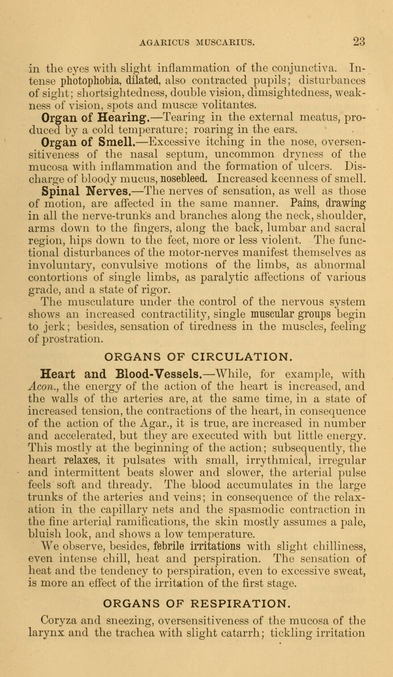 in the eyes with slight inflammation of the conjunctiva. In- tense photophobia, dilated, also contracted pupils; disturbances of sight; shortsightedness, double vision, dimsightedness, weak- ness of vision, spots and muscre volitantes. Organ of Hearing.—Tearing in the external meatus, pro- duced by a cold temperature; roaring in the ears. Organ of Smell.—Excessive itching in the nose, oversen- sitiveness of the nasal septum, uncommon dryness of the mucosa with inflammation and the formation of ulcers. Dis- charge of bloody mucus, nosebleed. Increased keenness of smell. Spinal Nerves.—The nerves of sensation, as well as those of motion, are affected in the same manner. Pains, drawing in all the nerve-trunks and branches along the neck, shoulder, arms down to the fingers, along the back, lumbar and sacral region, hips down to the feet, more or less violent. The func- tional disturbances of the motor-nerves manifest themselves as involuntary, convulsive motions of the limbs, as abnormal contortions of single limbs, as paralytic affections of various grade, and a state of rigor. The musculature under the control of the nervous system shows an increased contractility, single muscular groups begin to jerk; besides, sensation of tiredness in the muscles, feeling of prostration. ORGANS OF CIRCULATION. Heart and Blood-Vessels.—While, for example, with Aeon., the energy of the action of the heart is increased, and the walls of the arteries are, at the same time, in a state of increased tension, the contractions of the heart, in consequence of the action of the Agar., it is true, are increased in number and accelerated, but they are executed with but little energy. This mostly at the beginning of the action; subsequently, the heart relaxes, it pulsates with small, irrythmical, irregular and intermittent beats slower and slower, the arterial pulse feels soft and thready. The blood accumulates in the large trunks of the arteries and veins; in consequence of the relax- ation in the capillary nets and the spasmodic contraction in the fine arterial ramifications, the skin mostly assumes a pale, bluish look, and shows a low temperature. We observe, besides, febrile irritations with slight chilliness, even intense chill, heat and perspiration. The sensation of heat and the tendency to perspiration, even to excessive sweat, is more an effect of the irritation of the first stage. ORGANS OF RESPIRATION. Coryza and sneezing, oversensitiveness of the mucosa of the larynx and the trachea with slight catarrh; tickling irritation