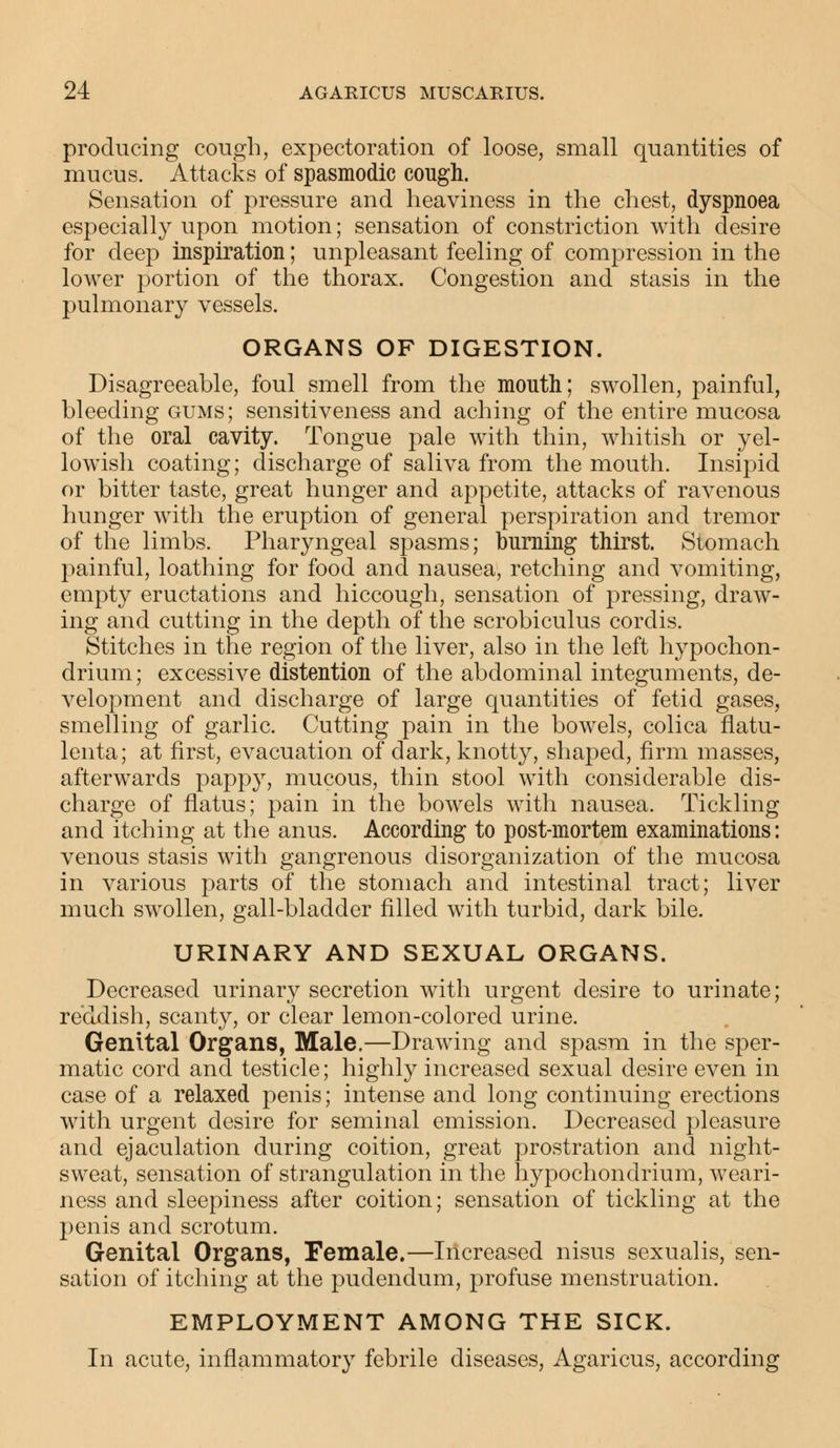 producing cough, expectoration of loose, small quantities of mucus. Attacks of spasmodic cough. Sensation of pressure and heaviness in the chest, dyspnoea especially upon motion; sensation of constriction with desire for deep inspiration; unpleasant feeling of compression in the lower portion of the thorax. Congestion and stasis in the pulmonary vessels. ORGANS OF DIGESTION. Disagreeable, foul smell from the mouth; swollen, painful, bleeding gums; sensitiveness and aching of the entire mucosa of the oral cavity. Tongue pale with thin, whitish or yel- lowish coating; discharge of saliva from the mouth. Insipid or bitter taste, great hunger and appetite, attacks of ravenous hunger with the eruption of general perspiration and tremor of the limbs. Pharyngeal spasms; burning thirst. Stomach painful, loathing for food and nausea, retching and vomiting, empty eructations and hiccough, sensation of pressing, draw- ing and cutting in the depth of the scrobiculus cordis. Stitches in the region of the liver, also in the left hypochon- drium; excessive distention of the abdominal integuments, de- velopment and discharge of large quantities of fetid gases, smelling of garlic. Cutting pain in the bowels, colica flatu- lenta; at first, evacuation of dark, knotty, shaped, firm masses, afterwards pappy, mucous, thin stool with considerable dis- charge of flatus; pain in the bowels with nausea. Tickling and itching at the anus. According to post-mortem examinations: venous stasis with gangrenous disorganization of the mucosa in various parts of the stomach and intestinal tract; liver much swollen, gall-bladder filled with turbid, dark bile. URINARY AND SEXUAL ORGANS. Decreased urinary secretion with urgent desire to urinate; reddish, scanty, or clear lemon-colored urine. Genital Organs, Male.—Drawing and spasm in the sper- matic cord and testicle; highly increased sexual desire even in case of a relaxed penis; intense and long continuing erections with urgent desire for seminal emission. Decreased pleasure and ejaculation during coition, great prostration and night- sweat, sensation of strangulation in the hypochondrium, weari- ness and sleepiness after coition; sensation of tickling at the penis and scrotum. Genital Organs, Female.—Increased nisus sexualis, sen- sation of itching at the pudendum, profuse menstruation. EMPLOYMENT AMONG THE SICK. In acute, inflammatory febrile diseases, Agaricus, according