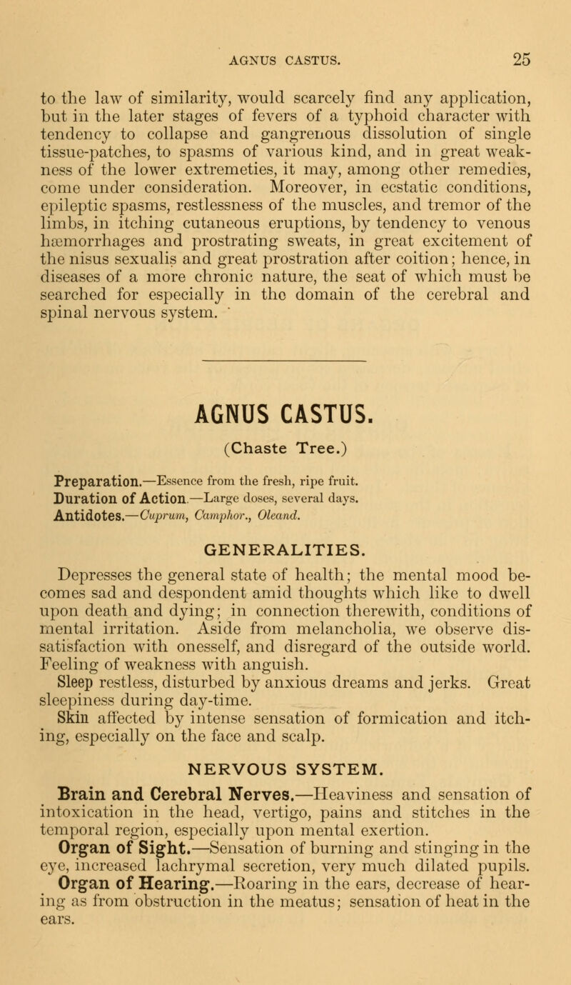 to the law of similarity, would scarcely find any application, but in the later stages of fevers of a typhoid character with tendency to collapse and gangrenous dissolution of single tissue-patches, to spasms of various kind, and in great weak- ness of the lower extremeties, it may, among other remedies, come under consideration. Moreover, in ecstatic conditions, epileptic spasms, restlessness of the muscles, and tremor of the limbs, in itching cutaneous eruptions, by tendency to venous hemorrhages and prostrating sweats, in great excitement of the nisus sexualis and great prostration after coition; hence, in diseases of a more chronic nature, the seat of which must be searched for especially in the domain of the cerebral and spinal nervous system. AGNUS CASTUS. (Chaste Tree.) Preparation.—Essence from the fresh, ripe fruit. Duration Of Action.—Large doses, several days. Antidotes.—Cuprum, Camphor., Oleand. GENERALITIES. Depresses the general state of health; the mental mood be- comes sad and despondent amid thoughts which like to dwell upon death and dying; in connection therewith, conditions of mental irritation. Aside from melancholia, we observe dis- satisfaction with onesself, and disregard of the outside world. Feeling of weakness with anguish. Sleep restless, disturbed by anxious dreams and jerks. Great sleepiness during day-time. Skin affected by intense sensation of formication and itch- ing, especially on the face and scalp. NERVOUS SYSTEM. Brain and Cerebral Nerves.—Heaviness and sensation of intoxication in the head, vertigo, pains and stitches in the temporal region, especially upon mental exertion. Organ of Sight.—Sensation of burning and stinging in the eye, increased lachrymal secretion, very much dilated pupils. Organ of Hearing.—Roaring in the ears, decrease of hear- ing as from obstruction in the meatus; sensation of heat in the ears.