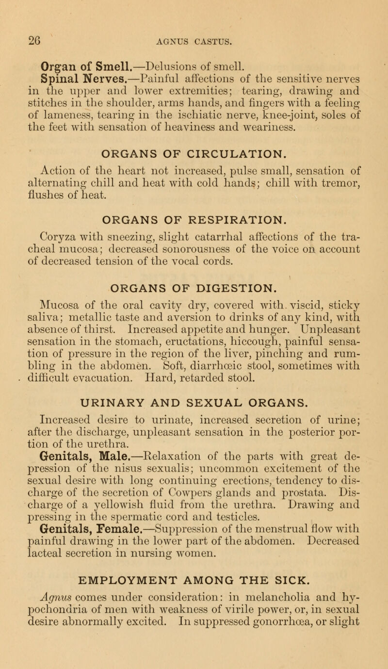 Organ of Smell.—Delusions of smell. Spinal Nerves.—Painful affections of the sensitive nerves in the upper and lower extremities; tearing, drawing and stitches in the shoulder, arms hands, and fingers with a feeling of lameness, tearing in the ischiatic nerve, knee-joint, soles of the feet with sensation of heaviness and weariness. ORGANS OF CIRCULATION. Action of the heart not increased, pulse small, sensation of alternating chill and heat with cold hands; chill with tremor, flushes of heat. ORGANS OF RESPIRATION. Coryza with sneezing, slight catarrhal affections of the tra- cheal mucosa; decreased sonorousness of the voice on account of decreased tension of the vocal cords. ORGANS OF DIGESTION. Mucosa of the oral cavity dry, covered with, viscid, sticky saliva; metallic taste and aversion to drinks of any kind, with absence of thirst. Increased appetite and hunger. Unpleasant sensation in the stomach, eructations, hiccough, painful sensa- tion of pressure in the region of the liver, pinching and rum- bling in the abdomen. Soft, diarrhceic stool, sometimes with difficult evacuation. Hard, retarded stool. URINARY AND SEXUAL ORGANS. Increased desire to urinate, increased secretion of urine; after the discharge, unpleasant sensation in the posterior por- tion of the urethra. Genitals, Male.—Relaxation of the parts wdth great de- pression of the nisus sexualis; uncommon excitement of the sexual desire with long continuing erections, tendency to dis- charge of the secretion of Cowpers glands and prostata. Dis- charge of a yellowish fluid from the urethra. Drawing and pressing in the spermatic cord and testicles. Genitals, Female.—Suppression of the menstrual flow with painful drawing in the lower part of the abdomen. Decreased lacteal secretion in nursing women. EMPLOYMENT AMONG THE SICK. Agnus comes under consideration: in melancholia and hy- pochondria of men with weakness of virile power, or, in sexual desire abnormally excited. In suppressed gonorrhoea, or slight