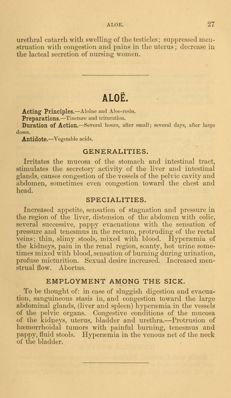 urethral catarrh with swelling of the testicles; suppressed men- struation with congestion and pains in the uterus; decrease in the lacteal secretion of nursing women. ALOE. Acting Principles.—Aloine and Aloe-resin. Preparations.—Tincture and trituration. Duration of Action.—Several hours, after small; several days, after large doses. Antidote.—Vegetable acids. GENERALITIES. Irritates the mucosa of the stomach and intestinal tract, stimulates the secretorj' activity of the liver and intestinal glands, causes congestion of the vessels of the pelvic cavity and abdomen, sometimes even congestion toward the chest and head. SPECIALITIES. Increased appetite, sensation of stagnation and pressure in the region of the liver, distension of the abdomen with colic, several successive, pappy evacuations with the sensation of pressure and tenesmus in the rectum, protruding of the rectal veins; thin, slimy stools, mixed with blood. Hyperemia of the kidneys, pain in the renal region, scanty, hot urine some- times mixed with blood, sensation of burning during urination, profuse micturition. Sexual desire increased. Increased men- strual flow. Abortus. EMPLOYMENT AMONG THE SICK. To be thought of: in case of sluggish digestion and evacua- tion, sanguineous stasis in, and congestion toward the large abdominal glands, (liver and spleen) hyperemia in the vessels of the pelvic organs. Congestive conditions of the mucosa of the kidneys, uterus, bladder and urethra.—Protrusion of hemorrhoidal tumors with painful burning, tenesmus and pappy, fluid stools. Hyperamiia in the venous net of the neck of the bladder.