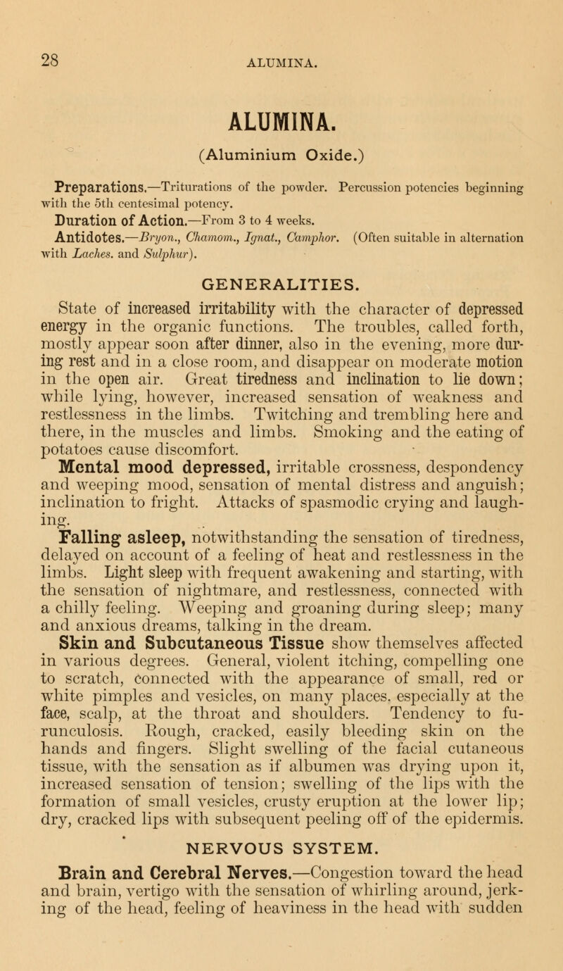 ALUMINA. (Aluminium Oxide.) Preparations.—Triturations of the powder. Percussion potencies beginning with the 5th centesimal potency. Duration of Action.—From 3 to 4 weeks. Antidotes.—Bryon., Chamom., Ignat, Camphor. (Often suitable in alternation with Laches, and Sulphur). GENERALITIES. State of increased irritability with the character of depressed energy in the organic functions. The troubles, called forth, mostly appear soon after dinner, also in the evening, more dur- ing rest and in a close room, and disappear on moderate motion in the open air. Great tiredness and inclination to lie down; while lying, however, increased sensation of weakness and restlessness in the limbs. Twitching and trembling here and there, in the muscles and limbs. Smoking and the eating of potatoes cause discomfort. Mental mood depressed, irritable crossness, despondency and weeping mood, sensation of mental distress and anguish; inclination to fright. Attacks of spasmodic crying and laugh- ing. Falling asleep, notwithstanding the sensation of tiredness, delayed on account of a feeling of heat and restlessness in the limbs. Light sleep with frequent awakening and starting, with the sensation of nightmare, and restlessness, connected with a chilly feeling. Weeping and groaning during sleep; many and anxious dreams, talking in the dream. Skin and Subcutaneous Tissue show themselves affected in various degrees. General, violent itching, compelling one to scratch, connected with the appearance of small, red or white pimples and vesicles, on many places, especially at the face, scalp, at the throat and shoulders. Tendency to fu- runculosis. Rough, cracked, easily bleeding skin on the hands and fingers. Slight swelling of the facial cutaneous tissue, with the sensation as if albumen was drying upon it, increased sensation of tension; swelling of the lips with the formation of small vesicles, crusty eruption at the lower lip; dry, cracked lips with subsequent peeling off of the epidermis. NERVOUS SYSTEM. Brain and Cerebral Nerves.—Congestion toward the head and brain, vertigo with the sensation of whirling around, jerk- ing of the head, feeling of heaviness in the head with sudden