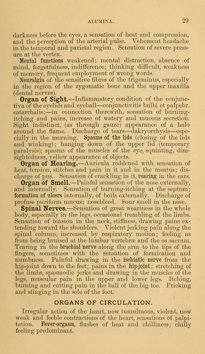 darkness before the eyes, a sensation of heat and compression, and the perception of the arterial pulse. Vehement headache in the temporal and parietal region. Sensation of severe press- ure at the vertex. Mental functions weakened: mental distraction, absence of mind, forgetfulness, indifference; thinking difficult, weakness of memory, frequent employment of wrong words. Neuralgia of the sensitive fibres of the trigeminus, especially in the region of the zygomatic bone and the upper maxilla (dental nerves).- Organ of Sight.—Inflammatory condition of the conjunc- tiva of the eyelids and eyeball—conjunctivitis bulbi et palpebr. catarrhalis;—in connection therewith, sensation of burning- itching and pains, increase of watery and mucous secretion. Sight indistinct, (as through gauze) appearance of a halo around the flame. Discharge of tears—clakryorrhysis—espe- cially in the morning. Spasms of the lids (closing of the lids and winking); hanging down of the upper lid (temporary paralysis); spasms of the muscles of the eye, squinting, dim- sigh tedness, yellow appearance of objects. Organ of Hearing.—Auricula reddened with sensation of heat, tension, stitches and pain in it and in the meatus; dis- charge of pus. Sensation of crackling in it, roaring in the ears. Organ of Smell.—Painful sensation of the nose externally, and internally. Sensation of burning-itching at the septum; formation of ulcers internally, of boils externally. Discharge of profuse puriform mucus; nosebleed. Sour smell in the nose. Spinal Nerves.—Sensation of great weariness in the whole body, especially in the legs, occasional trembling of the limbs. Sensation of tension in the neck, stiffness, drawing pains ex- tending toward the shoulders. Violent jerking pain along the spinal column, increased by respiratory motion; feeling as from being bruised at the lumbar vertebrae and the os sacrum. Tearing in the brachial nerve along the arm to the tips of the fingers, sometimes with the sensation of formication and numbness. Painful drawing in the ischiatic nerve from the hip-joint down to the feet; pains in the hip-joint; stretching of the limbs, spasmodic jerks and drawing in the muscles of the legs, muscular pain in the upper and lower legs. Itching, burning and cutting pain in the ball of the big toe. Pricking and stinging in the sole of the foot. ORGANS OF CIRCULATION. Irregular action of the heart, now tumultuous, violent, now weak and feeble contractions of the heart, sensations of palpi- tation. Fever-orgasm, flushes of heat and chilliness; chilly feeling predominant.
