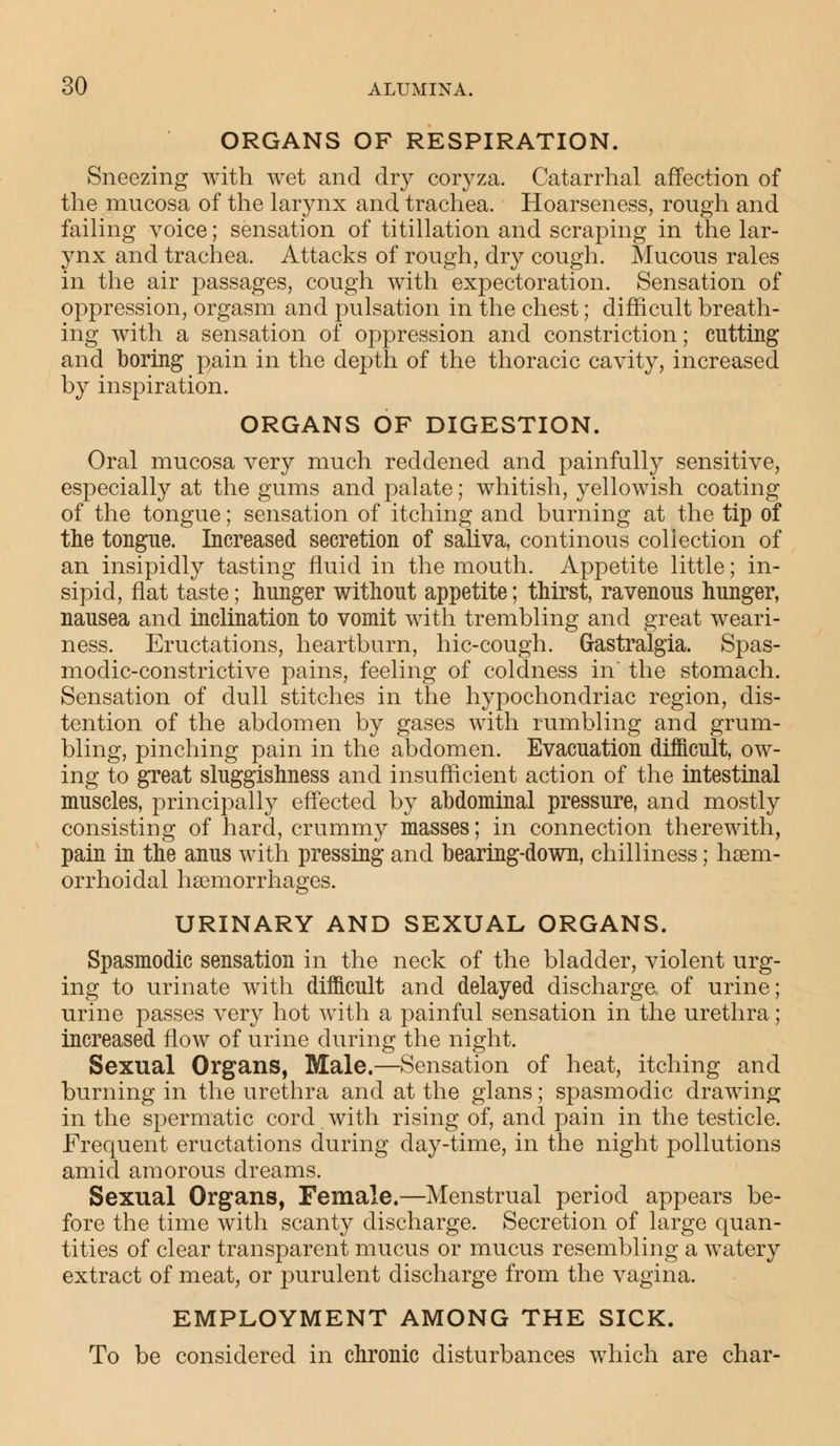 ORGANS OF RESPIRATION. Sneezing with wet and dry coryza. Catarrhal affection of the mucosa of the larynx and trachea. Hoarseness, rough and failing voice; sensation of titillation and scraping in the lar- ynx and trachea. Attacks of rough, dry cough. Mucous rales in the air passages, cough with expectoration. Sensation of oppression, orgasm and pulsation in the chest; difficult breath- ing with a sensation of oppression and constriction; cutting and boring pain in the depth of the thoracic cavity, increased by inspiration. ORGANS OF DIGESTION. Oral mucosa very much reddened and painfully sensitive, especially at the gums and palate; whitish, yellowish coating of the tongue; sensation of itching and burning at the tip of the tongue. Increased secretion of saliva, continous coliection of an insipidly tasting fluid in the mouth. Appetite little; in- sipid, flat taste; hunger without appetite; thirst, ravenous hunger, nausea and inclination to vomit with trembling and great weari- ness. Eructations, heartburn, hic-cough. Gastralgia. Spas- modic-constrictive pains, feeling of coldness in the stomach. Sensation of dull stitches in the hypochondriac region, dis- tention of the abdomen by gases with rumbling and grum- bling, pinching pain in the abdomen. Evacuation difficult, ow- ing to great sluggishness and insufficient action of the intestinal muscles, principally effected by abdominal pressure, and mostly consisting of hard, crummy masses; in connection therewith, pain in the anus with pressing and bearing-down, chilliness; haem- orrhoidal haemorrhages. URINARY AND SEXUAL ORGANS. Spasmodic sensation in the neck of the bladder, violent urg- ing to urinate with difficult and delayed discharge, of urine; urine passes very hot with a painful sensation in the urethra; increased flow of urine during the night. Sexual Organs, Male.—Sensation of heat, itching and burning in the urethra and at the glans; spasmodic drawing in the spermatic cord. with rising of, and pain in the testicle. Frequent eructations during day-time, in the night pollutions amid amorous dreams. Sexual Organs, Female.—Menstrual period appears be- fore the time with scanty discharge. Secretion of large quan- tities of clear transparent mucus or mucus resembling a watery extract of meat, or purulent discharge from the vagina. EMPLOYMENT AMONG THE SICK. To be considered in chronic disturbances which are char-