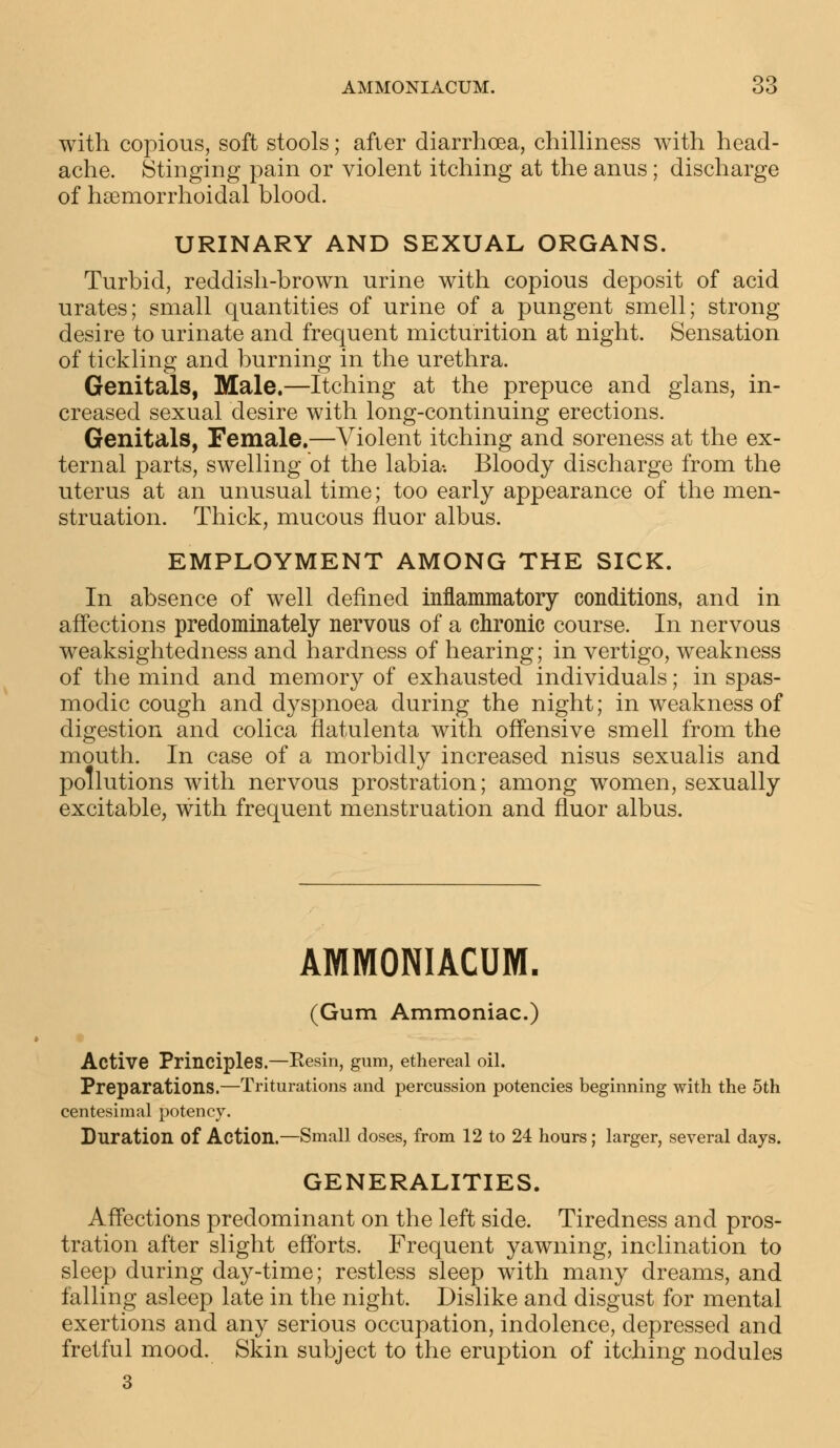 with copious, soft stools; after diarrhoea, chilliness with head- ache. Stinging pain or violent itching at the anus; discharge of hemorrhoidal blood. URINARY AND SEXUAL ORGANS. Turbid, reddish-brown urine with copious deposit of acid urates; small quantities of urine of a pungent smell; strong- desire to urinate and frequent micturition at night. Sensation of tickling and burning in the urethra. Genitals, Male.—Itching at the prepuce and glans, in- creased sexual desire with long-continuing erections. Genitals, Female.—Violent itching and soreness at the ex- ternal parts, swelling ot the labia-. Bloody discharge from the uterus at an unusual time; too early appearance of the men- struation. Thick, mucous fluor albus. EMPLOYMENT AMONG THE SICK. In absence of well denned inflammatory conditions, and in affections predominately nervous of a chronic course. In nervous weaksightedness and hardness of hearing; in vertigo, weakness of the mind and memory of exhausted individuals; in spas- modic cough and d}^spnoea during the night; in weakness of digestion and colica flatulenta with offensive smell from the mouth. In case of a morbidly increased nisus sexualis and pollutions with nervous prostration; among women, sexually excitable, with frequent menstruation and fluor albus. AMMONIACUM. (Gum Ammoniac.) Active Principles.—Resin, gum, ethereal oil. Preparations.—Triturations and percussion potencies beginning with the 5th centesimal potency. Duration of Action.—Small doses, from 12 to 24 hours; larger, several days. GENERALITIES. Affections predominant on the left side. Tiredness and pros- tration after slight efforts. Frequent yawning, inclination to sleep during day-time; restless sleep with many dreams, and falling asleep late in the night. Dislike and disgust for mental exertions and any serious occupation, indolence, depressed and fretful mood. Skin subject to the eruption of itching nodules 3