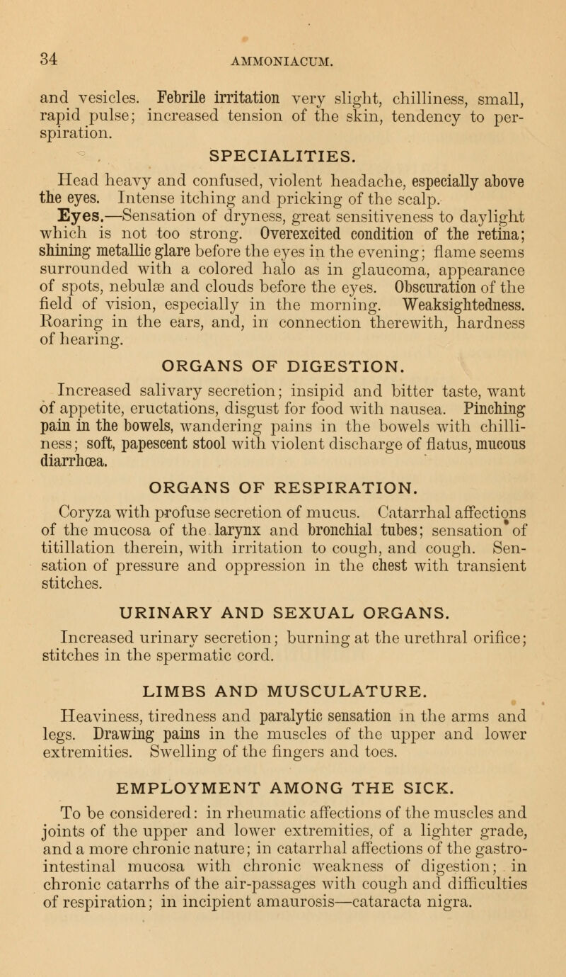 and vesicles. Febrile irritation very slight, chilliness, small, rapid pulse; increased tension of the skin, tendency to per- spiration. SPECIALITIES. Head heavy and confused, violent headache, especially above the eyes. Intense itching and pricking of the scalp. Eyes.—Sensation of dryness, great sensitiveness to daylight which is not too strong. Overexcited condition of the retina; shining metallic glare before the eyes in the evening; flame seems surrounded with a colored halo as in glaucoma, appearance of spots, nebulse and clouds before the eyes. Obscuration of the field of vision, especially in the morning. Weaksightedness. Roaring in the ears, and, in connection therewith, hardness of hearing. ORGANS OF DIGESTION. Increased salivary secretion; insipid and bitter taste, want of appetite, eructations, disgust for food with nausea. Pinching pain in the bowels, wandering pains in the bowels with chilli- ness; soft, papescent stool with violent discharge of flatus, mucous diarrhoea. ORGANS OF RESPIRATION. Coryza with profuse secretion of mucus. Catarrhal affections of the mucosa of the larynx and bronchial tubes; sensation* of titillation therein, with irritation to cough, and cough. Sen- sation of pressure and oppression in the chest with transient stitches. URINARY AND SEXUAL ORGANS. Increased urinary secretion; burning at the urethral orifice; stitches in the spermatic cord. LIMBS AND MUSCULATURE. Heaviness, tiredness and paralytic sensation m the arms and legs. Drawing pains in the muscles of the upper and lower extremities. Swelling of the fingers and toes. EMPLOYMENT AMONG THE SICK. To be considered: in rheumatic affections of the muscles and joints of the upper and lower extremities, of a lighter grade, and a more chronic nature; in catarrhal affections of the gastro- intestinal mucosa with chronic weakness of digestion; in chronic catarrhs of the air-passages with cough and difficulties of respiration; in incipient amaurosis—cataracta nigra.