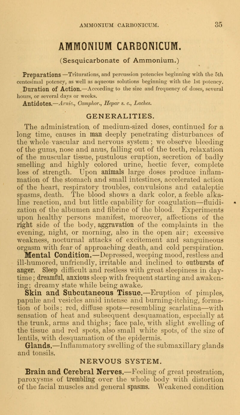 AMMONIUM CARBONICUM. (Sesquicarbonate of Ammonium.) Preparations —Triturations, and percussion potencies beginning with the 5th centesimal potency, as well as aqueous solutions beginning with the 1st potency. Duration of Action.—According to the size and frequency of doses, several hours, or several days or weeks. Antidotes.—Arnic, Camphor., Hepar s. c, Laches. GENERALITIES. The administration, of medium-sized doses, continued for a long time, causes in man deeply penetrating disturbances of the whole vascular and nervous system; we observe bleeding of the gums, nose and anus, falling out of the teeth, relaxation of the muscular tissue, pustulous eruption, secretion of badly smelling and highly colored urine, hectic fever, complete loss of strength. Upon animals large doses produce inflam- mation of the stomach and small intestines, accelerated action of the heart, respiratory troubles, convulsions and cataleptic spasms, death. The blood shows a dark color, a feeble alka- line reaction, and but little capability for coagulation—fluidi- zation of the albumen and fibrine of the blood. Experiments upon healthy persons manifest, moreover, affections of the right side of the body, aggravation of the complaints in the evening, night, or morning, also in the open air; excessive weakness, nocturnal attacks of excitement and sanguineous orgasm with fear of approaching death, and cold perspiration. Mental Condition.—Depressed, weeping mood, restless and ill-humored, unfriendly, irritable and inclined to outbursts of anger. Sleep difficult and restless with great sleepiness in day- time ; dreamful, anxious sleep with frequent starting and awaken- ing; dreamy state while being awake.- Skin and Subcutaneous Tissue.—Eruption of pimples, papulae and vesicles amid intense and burning-itching, forma- tion of boils; red, diffuse spots—resembling scarlatina—with sensation of heat and subsequent desquamation, especially at the trunk, arms and thighs; face pale, with slight swelling of the tissue and red spots, also small white spots, of the size of lentils, with desquamation of the epidermis. Glands.—Inflammatory swelling of the submaxillary glands and tonsils. NERVOUS SYSTEM. Brain and Cerebral Nerves.—Feeling of great prostration, paroxysms of trembling over the whole body with distortion of the facial muscles and general spasms. Weakened condition