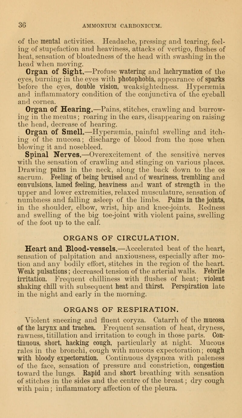 of the mental activities. Headache, pressing and tearing, feel- ing of stupefaction and heaviness, attacks of vertigo, flushes of heat, sensation of bloatedness of the head with swashing in the head when moving. Organ of Sight.—Profuse watering and lachrymation of the eyes, burning in the eyes with photophobia, appearance of sparks before the eyes, double vision, weaksightedness. Hyperemia and inflammatory condition of the conjunctiva of the eyeball and cornea. Organ of Hearing.—Pains, stitches, crawling and burrow- ing in the meatus; roaring in the ears, disappearing on raising the head, decrease of hearing. Organ of Smell.—Hyperemia, painful swelling and itch- ing of the mucosa; discharge of blood from the nose when blowing it and nosebleed. Spinal Nerves.—Overexcitement of the sensitive nerves with the sensation of crawling and stinging on various places. Drawing pains in the neck, along the back down to the os sacrum. Feeling of being bruised and of weariness, trembling and convulsions, lamed feeling, heaviness and want of strength in the upper and lower extremities, relaxed musculature, sensation of numbness and falling asleep of the limbs. Pains in the joints, in the shoulder, elbow, wrist, hip and knee-joints. Redness and swelling of the big toe-joint with violent pains, swelling of the foot up to the calf. ORGANS OF CIRCULATION. Heart and Blood-vessels.—Accelerated beat of the heart, sensation of palpitation and anxiousness, especially after mo- tion and any bodily effort, stitches in the region of the heart. Weak pulsations; decreased tension of the arterial walls. Febrile irritation. Frequent chilliness with flushes of heat; violent shaking chill with subsequent heat and thirst. Perspiration late in the night and early in the morning. ORGANS OF RESPIRATION. Violent sneezing and fluent coryza. Catarrh of the mucosa of the larynx and trachea. Frequent sensation of heat, dryness, rawness, titillation and irritation to cough in those parts. Con- tinuous, short, hacking cough, particularly at night. Mucous rales in the bronchi, cough with mucous expectoration; cough with bloody expectoration. Continuous dyspnoea with paleness of the face, sensation of pressure and constriction, congestion toward the lungs. Rapid and short breathing with sensation of stitches in the sides and the centre of the breast; dry cough with pain; inflammatory affection of the pleura.