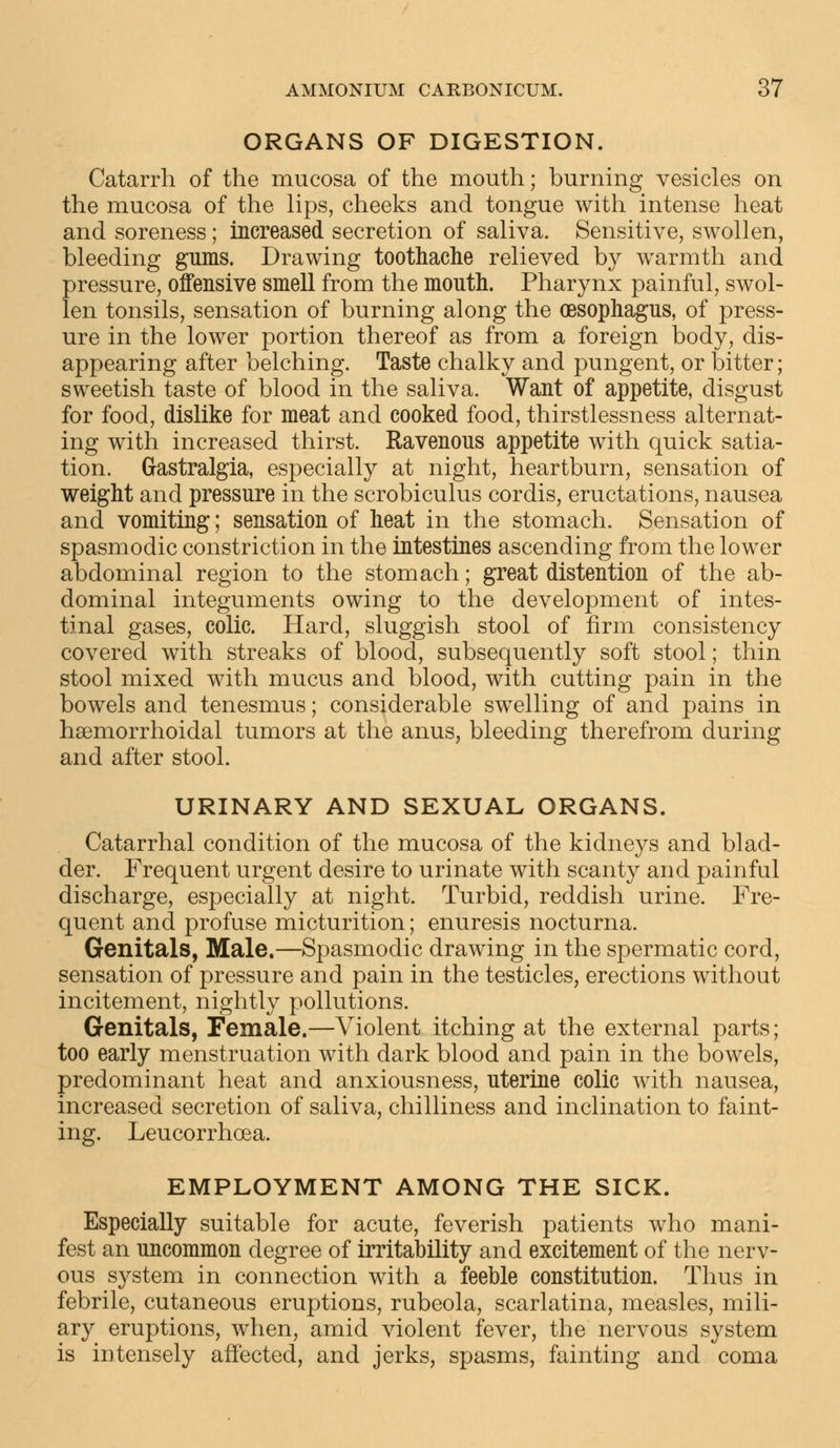 ORGANS OF DIGESTION. Catarrh of the mucosa of the mouth; burning vesicles on the mucosa of the lips, cheeks and tongue with intense heat and soreness; increased secretion of saliva. Sensitive, swollen, bleeding gums. Drawing toothache relieved by warmth and pressure, offensive smell from the mouth. Pharynx painful, swol- len tonsils, sensation of burning along the oesophagus, of press- ure in the lower portion thereof as from a foreign body, dis- appearing after belching. Taste chalky and pungent, or bitter; sweetish taste of blood in the saliva. Want of appetite, disgust for food, dislike for meat and cooked food, thirstlessness alternat- ing with increased thirst. Ravenous appetite with quick satia- tion. Gastralgia, especially at night, heartburn, sensation of weight and pressure in the scrobiculus cordis, eructations, nausea and vomiting; sensation of heat in the stomach. Sensation of spasmodic constriction in the intestines ascending from the lower abdominal region to the stomach; great distention of the ab- dominal integuments owing to the development of intes- tinal gases, colic. Hard, sluggish stool of firm consistency covered with streaks of blood, subsequently soft stool; thin stool mixed with mucus and blood, with cutting pain in the bowels and tenesmus; considerable swelling of and pains in hemorrhoidal tumors at the anus, bleeding therefrom during and after stool. URINARY AND SEXUAL ORGANS. Catarrhal condition of the mucosa of the kidneys and blad- der. Frequent urgent desire to urinate with scanty and painful discharge, especially at night. Turbid, reddish urine. Fre- quent and profuse micturition; enuresis nocturna. Genitals, Male.—Spasmodic drawing in the spermatic cord, sensation of pressure and pain in the testicles, erections without incitement, nightly pollutions. Genitals, Female.—Violent itching at the external parts; too early menstruation with dark blood and pain in the bowels, predominant heat and anxiousness, uterine colic with nausea, increased secretion of saliva, chilliness and inclination to faint- ing. Leucorrhcea. EMPLOYMENT AMONG THE SICK. Especially suitable for acute, feverish patients who mani- fest an uncommon degree of irritability and excitement of the nerv- ous system in connection with a feeble constitution. Thus in febrile, cutaneous eruptions, rubeola, scarlatina, measles, mili- ary eruptions, when, amid violent fever, the nervous system is iutensely affected, and jerks, spasms, fainting and coma