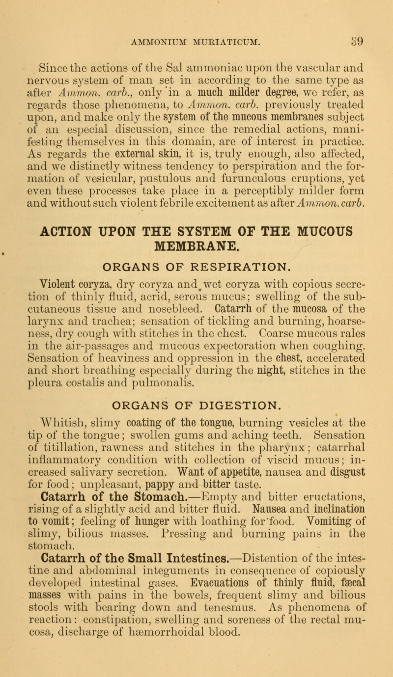 AMMONIUM MUMATICUM. S9 Since the actions of the Sal ammoniac upon the vascular and nervous system of man set in according to the same type as after Ammon. carb., only 'in a much milder degree, we refer, as regards those phenomena, to Ammon. carb. previously treated upon, and make only the system of the mucous membranes subject of an especial discussion, since the remedial actions, mani- festing themselves in this domain, are of interest in practice. As regards the external skin, it is, truly enough, also affected, and we distinctly witness tendency to perspiration and the for- mation of vesicular, pustulous and furunculous eruptions, yet even these processes take place in a perceptibly milder form and without such violent febrile excitement as after Ammon. carb. ACTION UPON THE SYSTEM OF THE MUCOUS MEMBRANE. ORGANS OF RESPIRATION. Violent coryza, dry coryza and#wet coryza with copious secre- tion of thinly fluid, acrid, serous mucus; swelling of the sub- cutaneous tissue and nosebleed. Catarrh of the mucosa of the larynx and trachea; sensation of tickling and burning, hoarse- ness, dry cough with stitches in the chest. Coarse mucous rales in the air-passages and mucous expectoration when coughing. Sensation of heaviness and oppression in the chest, accelerated and short breathing especially during the night, stitches in the pleura costalis and pulmonalis. ORGANS OF DIGESTION. Whitish, slimy coating of the tongue, burning vesicles at the tip of the tongue; swollen gums and aching teeth. Sensation of titillation, rawness and stitches in the pharynx; catarrhal inflammatory condition with collection of viscid mucus; in- creased salivary secretion. Want of appetite, nausea and disgust for food; unpleasant, pappy and bitter taste. Catarrh of the Stomach.—Empty and bitter eructations, rising of a slightly acid and bitter fluid. Nausea and inclination to vomit; feeling of hunger with loathing for food. Vomiting of slimy, bilious masses. Pressing and burning pains in the stomach. Catarrh of the Small Intestines.—Distention of the intes- tine and abdominal integuments in consequence of copiously developed intestinal gases. Evacuations of thinly fluid, faecal masses with pains in the bowels, frequent slimy and bilious stools with bearing down and tenesmus. As phenomena of reaction: constipation, swelling and soreness of the rectal mu- cosa, discharge of hemorrhoidal blood.