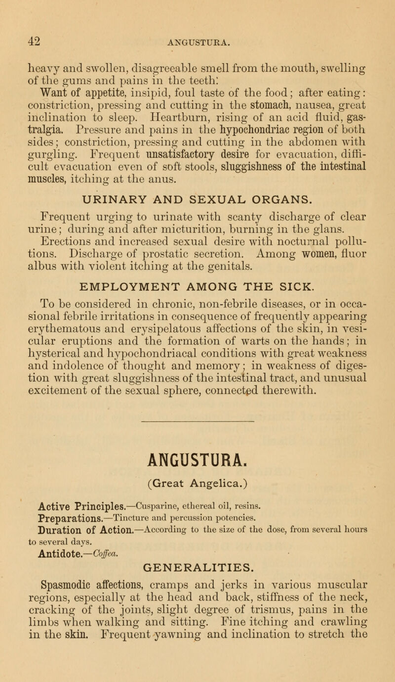 heavy and swollen, disagreeable smell from the mouth, swelling of the gums and pains in the teeth: Want of appetite, insipid, foul taste of the food; after eating: constriction, pressing and cutting in the stomach, nausea, great inclination to sleep. Heartburn, rising of an acid fluid, gas- tralgia. Pressure and pains in the hypochondriac region of both sides; constriction, pressing and cutting in the abdomen with gurgling. Frequent unsatisfactory desire for evacuation, diffi- cult evacuation even of soft stools, sluggishness of the intestinal muscles, itching at the anus. URINARY AND SEXUAL ORGANS. Frequent urging to urinate with scanty discharge of clear urine; during and after micturition, burning in the glans. Erections and increased sexual desire with nocturnal pollu- tions. Discharge of prostatic secretion. Among women, fluor albus with violent itching at the genitals. EMPLOYMENT AMONG THE SICK. To be considered in chronic, non-febrile diseases, or in occa- sional febrile irritations in consequence of frequently appearing erythematous and erysipelatous affections of the skin, in vesi- cular eruptions and the formation of warts on the hands; in hysterical and hypochondriacal conditions with great weakness and indolence of thought and memory; in weakness of diges- tion with great sluggishness of the intestinal tract, and unusual excitement of the sexual sphere, connected therewith. ANGUSTURA. (Great Angelica.) Active Principles.—Cusparine, ethereal oil, resins. Preparations.—Tincture and percussion potencies. Duration Of Action.—According to the size of the dose, from several hours to several days. Antidote.—Coffea. GENERALITIES. Spasmodic affections, cramps and jerks in various muscular regions, especially at the head and back, stiffness of the neck, cracking of the joints, slight degree of trismus, pains in the limbs when walking and sitting. Fine itching and crawling in the skin. Frequent yawning and inclination to stretch the