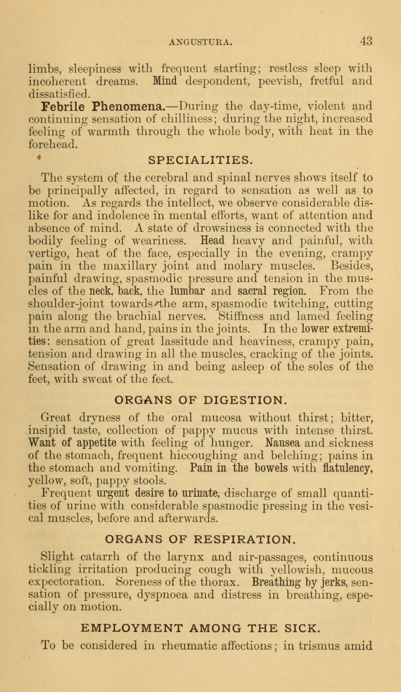 limbs, sleepiness with frequent starting; restless sleep with incoherent dreams. Mind despondent, peevish, fretful and dissatisfied. Febrile Phenomena.—During the day-time, violent and continuing sensation of chilliness; during the night, increased feeling of warmth through the whole body, with heat in the forehead. SPECIALITIES. The system of the cerebral and spinal nerves shows itself to be principally affected, in regard to sensation as well as to motion. As regards the intellect, we observe considerable dis- like for and indolence in mental efforts, want of attention and absence of mind. A state of drowsiness is connected with the bodily feeling of weariness. Head heavy and painful, with vertigo, heat of the face, especially in the evening, crampy pain in the maxillary joint and molary muscles. Besides, painful drawing, spasmodic pressure and tension in the mus- cles of the neck, back, the lumbar and sacral region. From the shoulder-joint towards 'the arm, spasmodic twitching, cutting pain along the brachial nerves. Stiffness and lamed feeling in the arm and hand, pains in the joints. In the lower extremi- ties: sensation of great lassitude and heaviness, crampy pain, tension and drawing in all the muscles, cracking of the joints. Sensation of drawing in and being asleep of the soles of the feet, with sweat of the feet. ORGANS OF DIGESTION. Great dryness of the oral mucosa without thirst; bitter, insipid taste, collection of pappy mucus with intense thirst. Want of appetite with feeling of hunger. Nausea and sickness of the stomach, frequent hiccoughing and belching; pains in the stomach and vomiting. Pain in the bowels with flatulency, yellow, soft, pappy stools. Frequent urgent desire to urinate, discharge of small quanti- ties of urine with considerable spasmodic pressing in the vesi- cal muscles, before and afterwards. ORGANS OF RESPIRATION. Slight catarrh of the larynx and air-passages, continuous tickling irritation producing cough with yellowish, mucous expectoration. Soreness of the thorax. Breathing by jerks, sen- sation of pressure, dyspnoea and distress in breathing, espe- cially on motion. EMPLOYMENT AMONG THE SICK. To be considered in rheumatic affections; in trismus amid