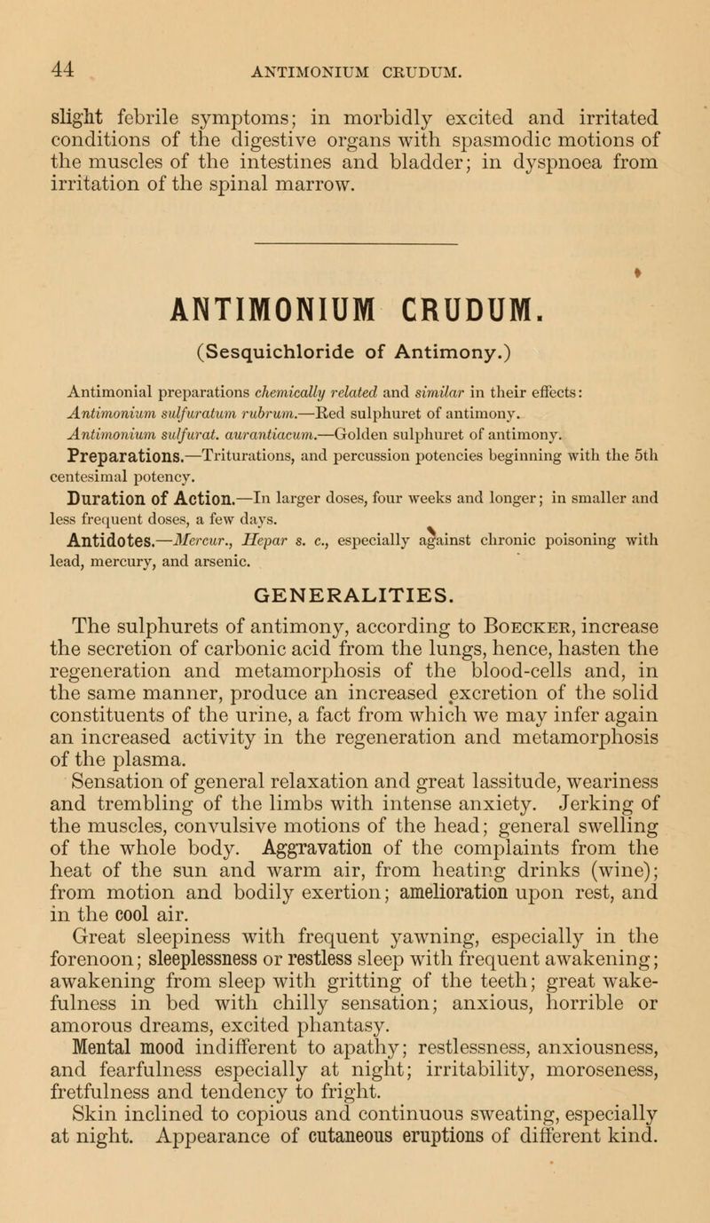 slight febrile symptoms; in morbidly excited and irritated conditions of the digestive organs with spasmodic motions of the muscles of the intestines and bladder; in dyspnoea from irritation of the spinal marrow. ANTIMONIUM CRUDUM. (Sesquichloride of Antimony.) Antimonial preparations chemically related and similar in their effects: Antimonium sulfuratum rubrum.—Red sulphuret of antimony. Antimonium sulfurat. aurantiacum.—Golden sulphuret of antimony. Preparations.—Triturations, and percussion potencies beginning with the 5th centesimal potency. Duration of Action.—In larger doses, four weeks and longer; in smaller and less frequent doses, a few days. Antidotes.—Mercur., Hepar s. c, especially against chronic poisoning with lead, mercury, and arsenic. GENERALITIES. The sulphurets of antimony, according to Boecker, increase the secretion of carbonic acid from the lungs, hence, hasten the regeneration and metamorphosis of the blood-cells and, in the same manner, produce an increased excretion of the solid constituents of the urine, a fact from which we may infer again an increased activity in the regeneration and metamorphosis of the plasma. Sensation of general relaxation and great lassitude, weariness and trembling of the limbs with intense anxiety. Jerking of the muscles, convulsive motions of the head; general swelling of the whole body. Aggravation of the complaints from the heat of the sun and warm air, from heating drinks (wine); from motion and bodily exertion; amelioration upon rest, and in the cool air. Great sleepiness with frequent yawning, especially in the forenoon; sleeplessness or restless sleep with frequent awakening; awakening from sleep with gritting of the teeth; great wake- fulness in bed with chilly sensation; anxious, horrible or amorous dreams, excited phantasy. Mental mood indifferent to apathy; restlessness, anxiousness, and tearfulness especially at night; irritability, moroseness, fretfulness and tendency to fright. Skin inclined to copious and continuous sweating, especially at night. Appearance of cutaneous eruptions of different kind.