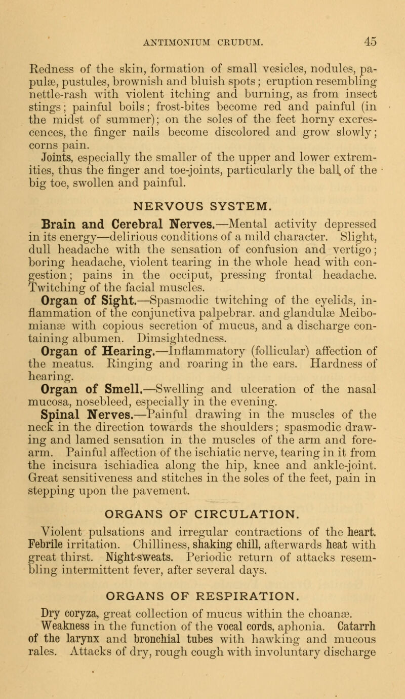 Redness of the skin, formation of small vesicles, nodules, pa- pulse, pustules, brownish and bluish spots; eruption resembling nettle-rash with violent itching and burning, as from insect stings; painful boils; frost-bites become red and painful (in the midst of summer); on the soles of the feet horny excres- cences, the finger nails become discolored and grow slowly; corns pain. Joints, especially the smaller of the upper and lower extrem- ities, thus the finger and toe-joints, particularly the ball, of the big toe, swollen and painful. NERVOUS SYSTEM. Brain and Cerebral Nerves.—Mental activity depressed in its energy—delirious conditions of a mild character. Slight, dull headache with the sensation of confusion and vertigo; boring headache, violent tearing in the whole head with con- gestion; pains in the occiput, pressing frontal headache. Twitching of the facial muscles. Organ of Sight.—Spasmodic twitching of the eyelids, in- flammation of the conjunctiva palpebrar. and glandulse Meibo- mianse with copious secretion of mucus, and a discharge con- taining albumen. Dimsightedness. Organ of Hearing.—Inflammatory (follicular) affection of the meatus. Ringing and roaring in the ears. Hardness of hearing. Organ of Smell.—Swelling and ulceration of the nasal mucosa, nosebleed, especially in the evening. Spinal Nerves.—Painful drawing in the muscles of the neck in the direction towards the shoulders; spasmodic draw- ing and lamed sensation in the muscles of the arm and fore- arm. Painful affection of the ischiatic nerve, tearing in it from the incisura ischiadica along the hip, knee and ankle-joint. Great sensitiveness and stitches in the soles of the feet, pain in stepping upon the pavement. ORGANS OF CIRCULATION. Violent pulsations and irregular contractions of the heart. Febrile irritation. Chilliness, shaking chill, afterwards heat with great thirst. Night-sweats. Periodic return of attacks resem- bling intermittent fever, after several days. ORGANS OF RESPIRATION. Dry coryza, great collection of mucus within the choanae. Weakness in the function of the vocal cords, aphonia. Catarrh of the larynx and bronchial tubes with hawking and mucous rales. Attacks of dry, rough cough with involuntary discharge