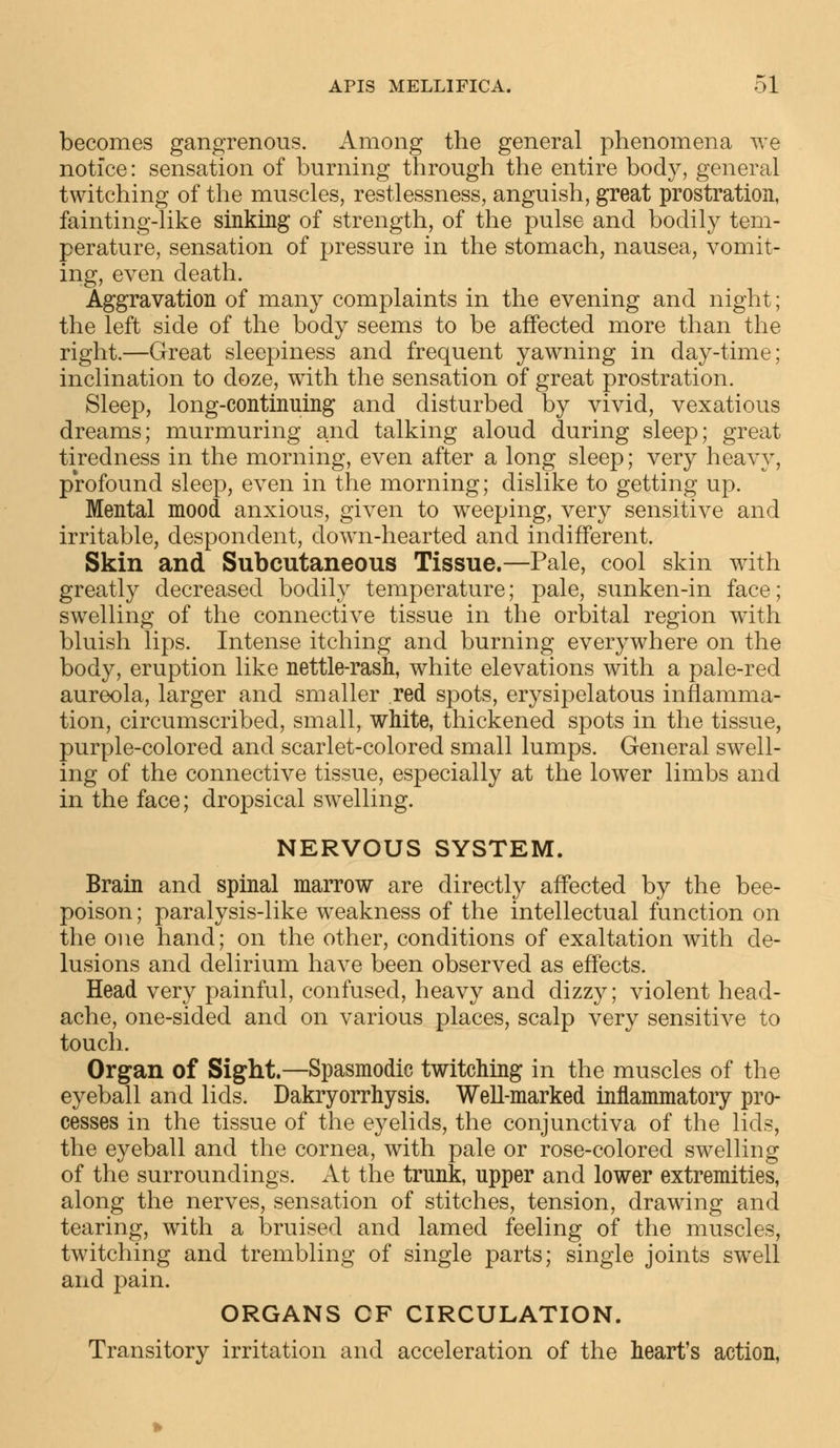 becomes gangrenous. Among the general phenomena we notice: sensation of burning through the entire body, general twitching of the muscles, restlessness, anguish, great prostration, fainting-like sinking of strength, of the pulse and bodily tem- perature, sensation of pressure in the stomach, nausea, vomit- ing, even death. Aggravation of many complaints in the evening and night; the left side of the body seems to be affected more than the right.—Great sleepiness and frequent yawning in day-time; inclination to doze, with the sensation of great prostration. Sleep, long-continuing and disturbed by vivid, vexatious dreams; murmuring and talking aloud during sleep; great tiredness in the morning, even after a long sleep; very heavy, profound sleep, even in the morning; dislike to getting up. Mental mood anxious, given to weeping, very sensitive and irritable, despondent, down-hearted and indifferent. Skin and Subcutaneous Tissue.—Pale, cool skin with greatly decreased bodily temperature; pale, sunken-in face; swelling of the connective tissue in the orbital region with bluish lips. Intense itching and burning everywhere on the body, eruption like nettle-rash, white elevations with a pale-red aureola, larger and smaller red spots, erysipelatous inflamma- tion, circumscribed, small, white, thickened spots in the tissue, purple-colored and scarlet-colored small lumps. General swell- ing of the connective tissue, especially at the lower limbs and in the face; dropsical swelling. NERVOUS SYSTEM. Brain and spinal marrow are directly affected by the bee- poison ; paralysis-like weakness of the intellectual function on the one hand; on the other, conditions of exaltation with de- lusions and delirium have been observed as effects. Head very painful, confused, heavy and dizzy; violent head- ache, one-sided and on various places, scalp very sensitive to touch. Organ of Sight.—Spasmodic twitching in the muscles of the eyeball and lids. Dakryorrhysis. Well-marked inflammatory pro- cesses in the tissue of the eyelids, the conjunctiva of the lids, the eyeball and the cornea, with pale or rose-colored swelling of the surroundings. At the trunk, upper and lower extremities, along the nerves, sensation of stitches, tension, drawing and tearing, with a bruised and lamed feeling of the muscles, twitching and trembling of single parts; single joints swell and pain. ORGANS OF CIRCULATION. Transitory irritation and acceleration of the heart's action,