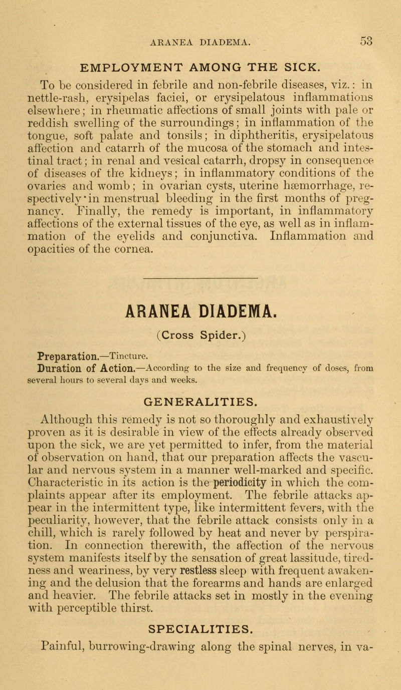 EMPLOYMENT AMONG THE SICK. To be considered in febrile and non-febrile diseases, viz.: in nettle-rash, erysipelas faciei, or erysipelatous inflammations elsewhere; in rheumatic affections of small joints with pale or reddish swelling of the surroundings; in inflammation of the tongue, soft palate and tonsils; in diphtheritis, erysipelatous affection and catarrh of the mucosa of the stomach and intes- tinal tract; in renal and vesical catarrh, dropsy in consequence of diseases of the kidneys; in inflammatory conditions of the ovaries and womb ; in ovarian cysts, uterine haemorrhage, re- spectively* in menstrual bleeding in the first months of preg- nancy. Finally, the remedy is important, in inflammatory affections of the external tissues of the eye, as well as in inflam- mation of the eyelids and conjunctiva. Inflammation and opacities of the cornea. ARANEA DIADEMA. (Cross Spider.) Preparation.—Tincture. Duration of Action.—According to the size and frequency of doses, from several hours to several days and weeks. GENERALITIES. Although this remedy is not so thoroughly and exhaustively proven as it is desirable in view of the effects already observed upon the sick, we are yet permitted to infer, from the material of observation on hand, that our preparation affects the vascu- lar and nervous system in a manner well-marked and specific. Characteristic in its action is the periodicity in which the com- plaints appear after its employment. The febrile attacks ap- pear in the intermittent type, like intermittent fevers, with the peculiarity, however, that the febrile attack consists only in a chill, which is rarely followed by heat and never by perspira- tion. In connection therewith, the affection of the nervous system manifests itself by the sensation of great lassitude, tired- ness and weariness, by very restless sleep with frequent awaken- ing and the delusion that the forearms and hands are enlarged and heavier. The febrile attacks set in mostly in the evening with perceptible thirst. SPECIALITIES. Painful, burrowing-drawing along the spinal nerves, in va-