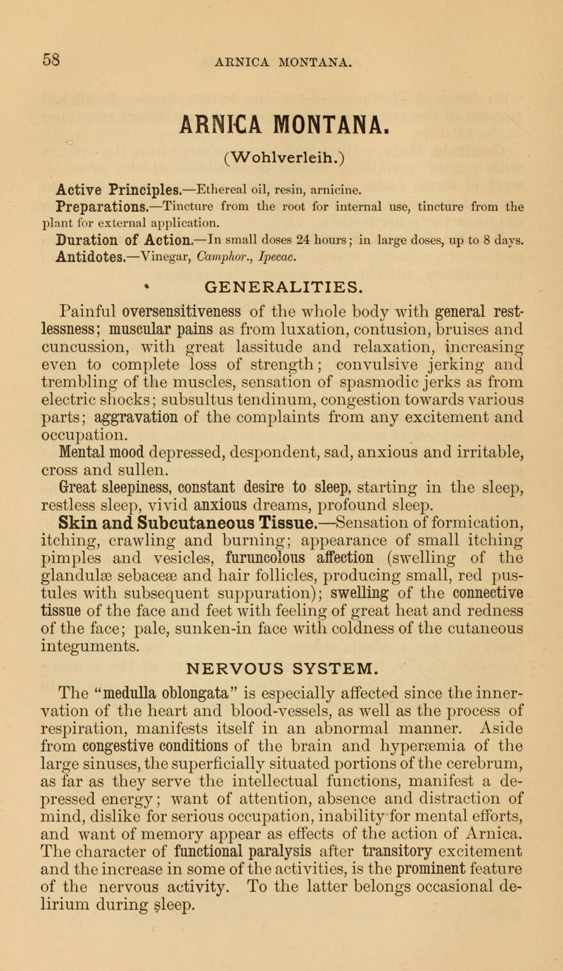 ARNICA MONTANA. ■o (Wohlverleih.) Active Principles.—Ethereal oil, resin, arnicine. Preparations.—Tincture from the root for internal use, tincture from the plant for external application. Duration of Action.—In small doses 24 hours; in large doses, up to 8 days. Antidotes.—Vinegar, Camphor., Ipecac. GENERALITIES. Painful oversensitiveness of the whole body with general rest- lessness; muscular pains as from luxation, contusion, bruises and cuncussion, with great lassitude and relaxation, increasing even to complete loss of strength; convulsive jerking and trembling of the muscles, sensation of spasmodic jerks as from electric shocks; subsultus tendinum, congestion towards various parts; aggravation of the complaints from any excitement and occupation. Mental mood depressed, despondent, sad, anxious and irritable, cross and sullen. Great sleepiness, constant desire to sleep, starting in the sleep, restless sleep, vivid anxious dreams, profound sleep. Skin and Subcutaneous Tissue.—Sensation of formication, itching, crawling and burning; appearance of small itching pimples and vesicles, furuncolous affection (swelling of the glandule sebaceae and hair follicles, producing small, red pus- tules with subsequent suppuration); swelling of the connective tissue of the face and feet with feeling of great heat and redness of the face; pale, sunken-in face with coldness of the cutaneous integuments. NERVOUS SYSTEM. The medulla oblongata is especially affected since the inner- vation of the heart and blood-vessels, as well as the process of respiration, manifests itself in an abnormal manner. Aside from congestive conditions of the brain and hyperemia of the large sinuses, the superficially situated portions of the cerebrum, as far as they serve the intellectual functions, manifest a de- pressed energy; want of attention, absence and distraction of mind, dislike for serious occupation, inability for mental efforts, and want of memory appear as effects of the action of Arnica. The character of functional paralysis after transitory excitement and the increase in some of the activities, is the prominent feature of the nervous activity. To the latter belongs occasional de- lirium during sleep.
