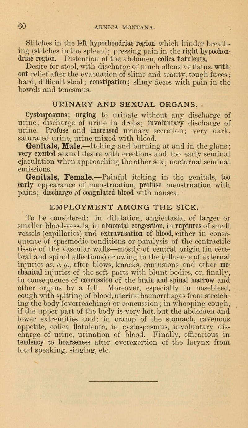 Stitches in the left hypochondriac region which hinder breath- ing (stitches in the spleen); pressing pain in the right hypochon- driac region. Distention of the abdomen, colica llatulenta. Desire for stool, with discharge of much offensive flatus, with- out relief after the evacuation of slime and scanty, tough feces; hard, difficult stool; constipation; slimy faeces wTith pain in the bowels and tenesmus. URINARY AND SEXUAL ORGANS. Cystospasmus; urging to urinate without any discharge of urine; discharge of urine in drops; involuntary discharge of urine. Profuse and increased urinary secretion; very dark, saturated urine, urine mixed with blood. Genitals, Male.—Itching and burning at and in the glans ; very excited sexual desire with erections and too early seminal ejaculation when approaching the other sex; nocturnal seminal emissions. Genitals, Female.—Painful itching in the genitals, too early appearance of menstruation, profuse menstruation with pains; discharge of coagulated blood with nausea. - EMPLOYMENT AMONG THE SICK. To be considered: in dilatation, angiectasia, of larger or smaller blood-vessels, in abnomial congestion, in ruptures of small vessels (capillaries) and extravasation of blood, (either in conse- quence of spasmodic conditions or paralysis of the contractile tissue of the vascular walls—mostly of central origin (in cere- bral and spinal affections) or owing to the influence of external injuries as, e. g., after blows, knocks, contusions and other me- chanical injuries of the soft parts with blunt bodies, or, finally, in consequence of concussion of the brain and spinal marrow and other organs by a fall. Moreover, especially in nosebleed, cough with spitting of blood, uterine haemorrhages from stretch- ing the body (overreaching) or concussion; in whooping-cough, if the upper part of the body is very hot, but the abdomen and lower extremities cool; in cramp of the stomach, ravenous appetite, colica flatulenta, in cystospasmus, involuntary dis- charge of urine, urination of blood. Finally, efficacious in tendency to hoarseness after overexertion of the larynx from loud speaking, singing, etc.