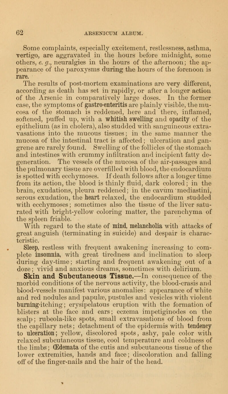 Some complaints, especially excitement, restlessness, asthma, vertigo, are aggravated in the hours before midnight, some others, e. g., neuralgies in the hours of the afternoon; the ap- pearance of the parox}^sms during the hours of the forenoon is rare. The results of post-mortem examinations are very different, according as death has set in rapidly, or after a longer action of the Arsenic in comparatively large doses. In the former case, the symptoms of gastro-enteritis are plainly visible, the mu- cosa of the stomach is reddened, here and there, inflamed, softened, puffed up, with a whitish swelling and opacity of the epithelium (as in cholera), also studded with sanguineous extra- vasations into the mucous tissues; in the same manner the mucosa of the intestinal tract is affected; ulceration and gan- grene are rarely found. Swelling of the follicles of the stomach and intestines with crummy infiltration and incipient fatty de- generation. The vessels of the mucosa of the air-passages and the pulmonary tissue are overfilled with blood, the endocardium is spotted with ecchymoses. If death follows after a longer time from its action, the blood is thinly fluid, dark colored; in the brain, exudations, pleura reddened; in the cavum mediastini, serous exudation, the heart relaxed, the endocardium studded with ecchymoses; sometimes also the tissue of the liver satu- rated with bright-yellow coloring matter, the parenchyma of the spleen friable. With regard to the state of mind, melancholia with attacks of great anguish (terminating in suicide) and despair is charac- teristic. Sleep, restless with frequent awakening increasing to com- plete insomnia, with great tiredness and inclination to sleep during day-time; starting and frequent awakening out of a doze; vivid and anxious dreams, sometimes with delirium. Skin and Subcutaneous Tissue.—In consequence of the morbid conditions of the nervous activity, the blood-crasis and blood-vessels manifest various anomalies: appearance of white and red nodules and papulae, pustules and vesicles with violent burning-itching; erysipelatous eruption with the formation of blisters at the face and ears; eczema impetiginodes on the scalp; rubeola-like spots, small extravasations of blood from the capillary nets; detachment of the epidermis with tendency to ulceration; yellow, discolored spots, ashy, pale color with relaxed subcutaneous tissue, cool temperature and coldness of the limbs; (Edemata of the cutis and subcutaneous tissue of the lower extremities, hands and face; discoloration and falling off of the finger-nails and the hair of the head.