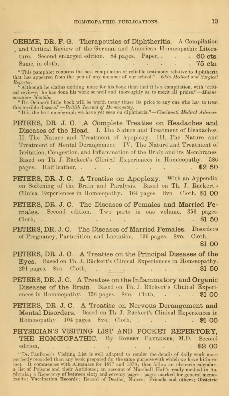 OEHME, DR. F. G. Therapeutics of Diphtheritis. A Compilation , and Critical Review of the German and American Homoeopathic Litera- ture. Second enlarged edition. 84 pages. Paper, . . . 60 cts. Same, in cloth, 75 cts. This pamphlet contains the best compilation of reliable testimony relative to diphtheria that has appeared from the pen of any member of our school.—Ohio Medical and Surgical Reporter. 'Although he claims nothing more for his book than that it is a compilation, with 'criti- cal reviews/ he has done his work so well and thoroughly as to merit all praise.—Hahne mannian Monthly. Dr. Oehme's little book will be worth many times its price to any one who has to treat this terrible disease.—British Journal of Homoeopathy. It is the best monograph we have yet seen on diphtheria.—Cincinnati Medical Advance PETERS, DR. J. 0. A Complete Treatise on Headaches and Diseases of the Head. I. The Nature and Treatment of Headaches. II. The Nature and Treatment of Apoplexy. III. The Nature and Treatment of Mental Derangement. IY. The Nature and Treatment of Irritation, Congestion, and Inflammation of the Brain and its Membranes Based on Th. J. Ruckert's Clinical Experiences in Homoeopathy. 586 pages. Half leather, $2 50 PETERS, DR. J. 0. A Treatise on Apoplexy. With an Appendix on Softening of the Brain and Paralysis. Based on Th. J. Ruckert's Clinica ^Experiences in Homoeopathy. 164 pages. 8vo. Cloth, $1 00 PETERS, DR. J. 0. The Diseases of Females and Married Fe- males. Second edition. Two parts in one volume. 356 pages Cloth, $1 50 PETERS, DR. J. 0. The Diseases of Married Females. Disorders of Pregnancy, Parturition, and Lactation. 196 pages. 8vo. Cloth, $1 00 PETERS, DR. J. C. A Treatise on the Principal Diseases of the Eyes. Based on Th. J. Ruckert's Clinical Experiences in Homoeopathy. 291 pages. 8vo. Cloth, $1 50 PETERS, DR. J. C. A Treatise on the Inflammatory and Organic Diseases of the Brain. Based on Th. J. Ruckert's Clinical Experi- ences in Homoeopathy. 156 pages. 8vo. Cloth, . . . $1 00 PETERS, DR. J. C. A Treatise on Nervous Derangement and Mental Disorders. Based on Th. J. Ruckert's Clinical Experiences in Homoeopathy. 104 pages. 8vo. Cloth, $-1 00 PHYSICIAN'S VISITING LIST AND POCKET REPERTORY, THE HOMOEOPATHIC. By Robert Faulkner, M.D. Second edition, , . . . $2 00 Dr. Faulkner's Visiting List is well adapted to render the details of daily work more perfectly recorded than any hook prepared for the same purpose with which we have hitherto met. It commences with Almanacs for 1877 and 1878; then follow an obstetric calendar; a list of Poisons and their Antidotes; an account of Marshall Hall's ready method in As- phyxia; a Repertory of between sixty and seventy pages ; pages marked for general memo- randa; Vaccination Records: Record of Deaths; Nurses; Friends and others; Obstetric