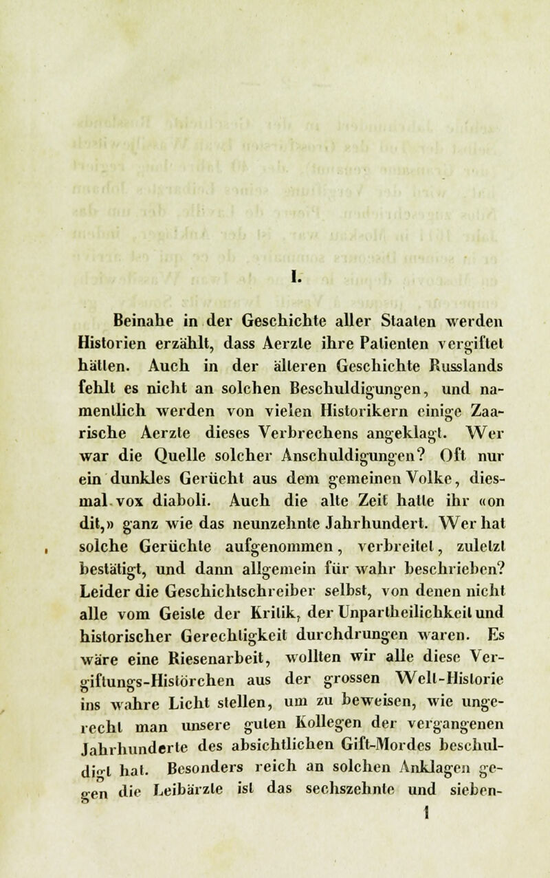 Beinahe in der Geschichte aller Staaten werden Historien erzählt, dass Aerzle ihre Patienten vergiftet hätten. Auch in der älteren Geschichte Russlands fehlt es nicht an solchen Beschuldigungen, und na- mentlich werden von vielen Historikern einige Zaa- rische Aerzte dieses Verbrechens angeklagt. Wer war die Quelle solcher Anschuldigungen? Oft nur ein dunkles Gerücht aus dem gemeinen Volke, dies- mal vox diaboli. Auch die alte Zeit hatte ihr «on dit,» ganz wie das neunzehnte Jahrhundert. Wer hat solche Gerüchte aufgenommen, verbreitet, zuletzt bestätigt, und daim allgemein für wahr beschrieben? Leider die Geschichtschreiber selbst, von denen nicht alle vom Geiste der Kritik, der Unpartheilichkeilund historischer Gerechtigkeit durchdrungen waren. Es wäre eine Riesenarbeit, wollten wir alle diese Ver- giftungs-Histörchen aus der grossen Welt-Historie ins wahre Licht stellen, um zu beweisen, wie unge- recht man unsere guten Kollegen der vergangenen Jahrhunderte des absichtlichen Gift-Mordes beschul- digt hat. Besonders reich an solchen Anklagen ge- gen die Leibärzte ist das sechszehnte und sieben- 1