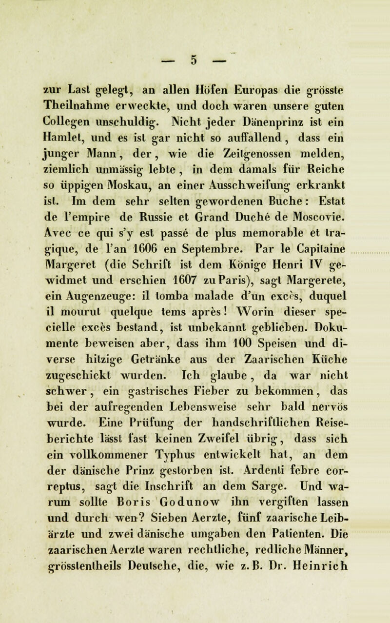 zur Lasl gelegt, an allen Höfen Europas die grössle Theilnahme erweckte, und doch waren unsere guten Collegen unschuldig. Nicht jeder Dänenprinz ist ein Hamlet, und es ist gar nicht so auffallend, dass ein junger Mann, der, wie die Zeilgenossen melden, ziemlich unmässig lebte , in dem damals für Reiche so üppigen Moskau, an einer Ausschweifung erkrankt ist. Im dem sehr selten gewordenen Buche: Estat de l'empire de Russie et Grand Duche de Moscovie. Avec ce qui s'y est passe de plus memorable et tra- gique, de l'an 1606 en Septembre. Par le Capilaine Margeret (die Schrift ist dem Könige Henri IV ge- widmet und erschien 1607 zu Paris), sagt Margerele, ein Augenzeuge: il lomba malade d'un exc<s, duquel il mourul quelque tems apres! Worin dieser spe- cielle exces bestand, ist unbekannt geblieben. Doku- mente beweisen aber, dass ihm 100 Speisen und di- verse hitzige Getränke aus der Zaarischen Küche zugeschickt wurden. Ich glaube, da war nicht schwer, ein gastrisches Fieber zu bekommen, das bei der aufregenden Lebensweise sehr bald nervös wurde. Eine Prüfung der handschriftlichen Reise- berichte lässt fast keinen Zweifel übrig, dass sich ein vollkommener Typhus entwickelt hat, an dem der dänische Prinz gestorben ist. Ardenli febre cor- reptus, sagt die Inschrift an dem Sarge. Und wa- rum sollte Boris Godunow ihn vergiften lassen und durch wen? Sieben Aerzte, fünf zaarische Leib- ärzte und zwei dänische umgaben den Patienten. Die zaarischen Aerzte waren rechtliche, redliche Männer, grösslenlheils Deulsche, die, wie z.B. Dr. Heinrich