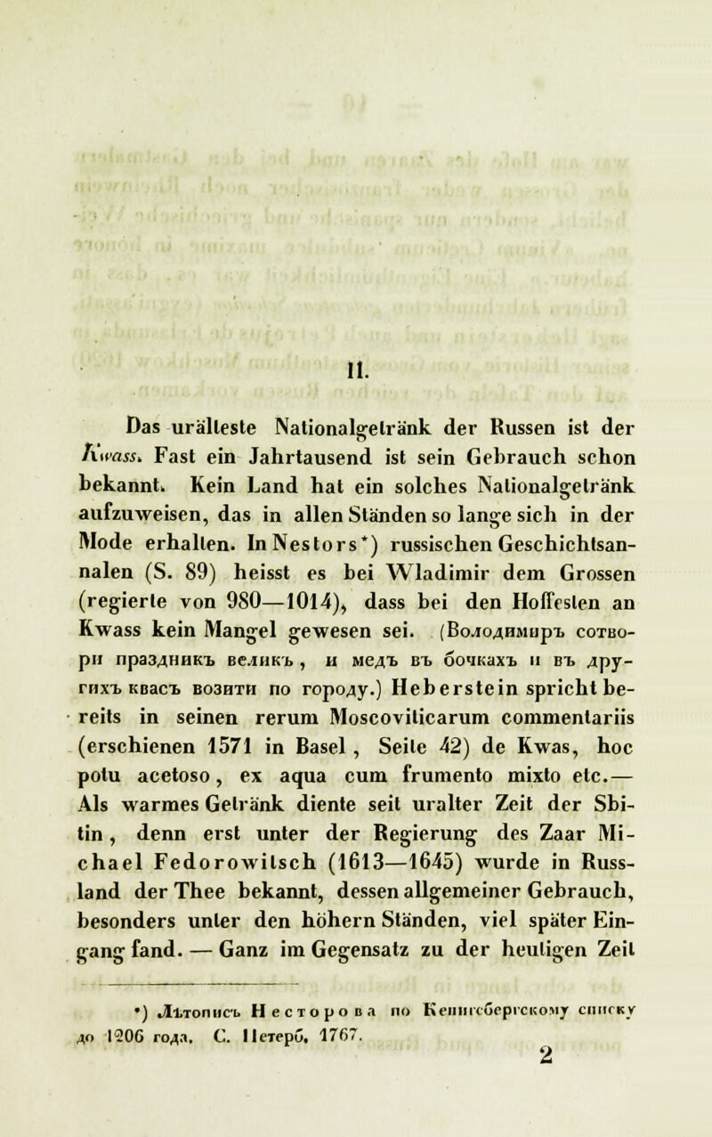 II. Das urälleste Nationalgelränk der Russen ist der Ktmss* Fast ein Jahrtausend ist sein Gebrauch schon bekannt. Kein Land hat ein solches Nalionalgelränk aufzuweisen, das in allen Ständen so lange sich in der Mode erhallen. In Nestors*) russischen Geschichtsan- nalen (S. 89) heisst es bei Wladimir dem Grossen (regierte von 980—1014), dass bei den Hoffesien an Kwass kein Mangel gewesen sei. (Bo^o^HMnp-L cotbo- pH lipa3..].IIIIKb BClHKb , H MeAT> Bl OO'IKaXT. II BT> 4py- rnxT> Kßaci. bo3hth no ropo4y.) Heberstein spricht be- reits in seinen rerum Moscovilicarum commentariis (erschienen 1571 in Basel, Seile 42) de Kwas, hoc potu acetoso, ex aqua cum frumento mixto etc.— Als warmes Getränk diente seit uralter Zeit der Sbi- tin, denn erst unter der Regierung des Zaar Mi- chael Fedorowilsch (1613—1645) wurde in Russ- land der Thee bekannt, dessen allgemeiner Gebrauch, besonders unler den höhern Ständen, viel später Ein- gang fand. — Ganz im Gegensatz zu der heuligen Zeil •) Jlvtonnci. HecTopoB.i no KeiimcGepiCKOMy ciimckv 40 1206 roj.i. C. lleTepu, 1767. 2