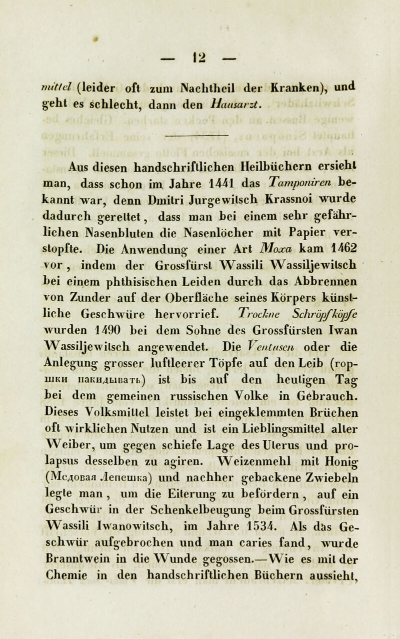 mittel (leider oft zum Nachtheil der Kranken), und geht es schlecht, dann den Hausarzt. Aus diesen handschriftlichen Heilhüchern ersieht man, dass schon im Jahre 1441 das Tamponiren be- kannt war, denn Dmitri Jurgewitsch Krassnoi wurde dadurch gerettet, dass man bei einem sehr gefähr- lichen Nasenbluten die Nasenlöcher mit Papier ver- stopfte. Die Anwendung einer Art Moxa kam 1462 vor , indem der Grossfürsl Wassili Wassiljewitsch bei einem phthisischen Leiden durch das Abbrennen von Zunder auf der Oberfläche seines Körpers künst- liche Geschwüre hervorrief. Trockne Schröpfköpfe wurden 1490 bei dem Sohne des Grossfürsten Iwan Wassiljewilsch angewendet. Die VciUascn oder die Anlegung grosser luftleerer Töpfe auf den Leib (rop- ujKH iiaKiMbiBaTb) ist bis auf den heuligen Tag bei dem gemeinen russischen Volke in Gebrauch. Dieses Volksmillel leistet bei eingeklemmten Brüchen oft wirklichen Nutzen und ist ein Lieblingsmittel aller Weiber, um gegen schiefe Lage des Uterus und pro- lapsus desselben zu agiren. Weizenmehl mit Honig (Mc40Baa .leneun;a) und nachher gebackene Zwiebeln legte man, um die Eiterung zu befördern , auf ein Geschwür in der Schenkelbeugung beim Grossfürsten Wassili Iwanowitsch, im Jahre 1534. Als das Ge- schwür aufgebrochen und man caries fand, wurde Branntwein in die Wunde gegossen.— Wie es mit der Chemie in den handschriftlichen Büchern aussieht.