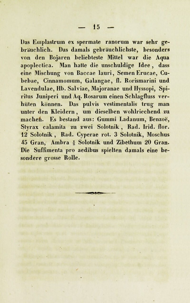 Das Emplaslrum ex spermate ranorum war sehr ge- bräuchlich. Das damals gebräuchlichste, besonders von den Bojaren beliebteste Mittel war die Aqua apoplectica. Man hatte die unschuldige Idee , dass eine Mischung von Baccae lauri, Semen Erucae, Cu- bebae, Cinnamomum, Galangae, fl. Rorismarini und Lavendulae, Hb. Salviae, Majoranae und Hyssopi, Spi- ritus Juniperi und Aq. Rosarum einen Schlagfluss ver- hüten können. Das pulvis vestimentalis trug man unter den Kleidern, um dieselben wohlriechend zu machen. Es bestand aus: Gummi Ladanum, Benzoe, Styrax calamita zu zwei Solotnik, Rad. Irid. flor. 12 Solotnik, Rad. Cyperae rot. 3 Solotnik, Moschus 45 Gran, Ambra § Solotnik und Zibethum 20 Gran. Die Sufflmenta pro aedibus spielten damals eine be- sondere grosse Rolle.