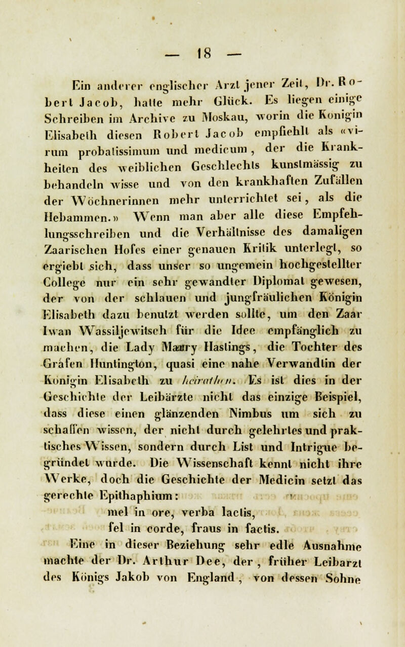 Ein anderer englischer Arzt jener Zeil, Dr. Ro- bert Jacob, balle mehr Glück. Es liegen einige Schreiben im Archive zu Moskau, worin die Königin Elisabeth diesen Robert Jacob empfiehlt als «vi- rum probaüssinmm und medicum , der die Krank- heilen des weiblichen Gcscblechls kunslmässig zu behandeln Avisse und von den krankhaften Zufallen der Wöchnerinnen mehr unterrichtet sei, als die Hebammen.» Wenn man aber alle diese Empfeh- lungsschreiben und die Verhallnisse des damaligen Zaarischen Hofes einer genauen Krilik unterlegt, so ergicbl sich, dass unser so ungemein hochgestellter College nur ein sehr gewandter Diplomat gewesen, der von der schlauen und jungfräulichen Königin Elisabeth dazu benutzt werden sollte, um den Zaar Iwan WTassiljewitsch für die Idee empfänglich zu machen, die Lady Maarry Haslings, die Tochter des Grafen Huntington, quasi eine nahe Verwandlin der Königin Elisabeth zu heiraihni. Es ist dies in der Geschichte der Leibärzte nicht das einzige Beispiel, dass diese einen glänzenden Nimbus um sich zu schaden wissen, der nicht durch gelehrtes und prak- tisches Wissen, sondern durch List und Intrigue be- gründet wurde. Die Wissenschaft kennt nicht ihre Werke, doch die Geschichte der Medicin setzt das gerechte Epithaphium: mel in ore, verba laclis, fei in corde, fraus in factis. Eine in dieser Beziehung sehr edle Ausnahme machte der Dr. Arthur Dee, der, früher Leibarzt des Königs Jakob von England , von dessen Sohne