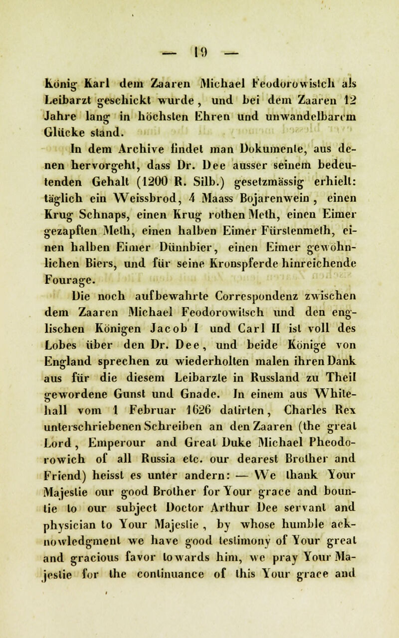 — I«) — König Karl dem Zaaren Michael Feodorowistch als Leibarzt geschickt wurde , und bei dem Zaaren 12 Jahre lang in höchsten Ehren und unwandelbarem Glücke stand. In dem Archive lindet man Dokumente, aus de- nen hervorgeht, dass Dr. Dee ausser seinem bedeu- tenden Gehalt (1200 R. Silb.) gesetzmässig erhielt: täglich ein Weissbrod, 4 Maass Bojarenwein , einen Krug Schnaps, einen Krug rolhen Meth, einen Eimer gezapften Meth, einen halben Eimer Fürstenmeth, ei- nen halben Eimer Dünnbier, einen Eimer gewöhn- lichen Biers, und für seine Kronspferde hinreichende Fourage. Die noch aufbewahrte Correspondenz zwischen dem Zaaren Michael Feodorowilsch und den eng- lischen Königen Jacob I und Carl II ist voll des Lobes über den Dr. Dee, und beide Könige von England sprechen zu wiederholten malen ihren Dank aus für die diesem Leibärzte in Russland zu Theil gewordene Gunst und Gnade. In einem aus While- liall vom 1 Februar 1626 dalirten, Charles Rex unterschriebenen Schreiben an den Zaaren (the greal Lord, Emperour and Greal Duke Michael Pheodo- rowich of all Russia etc. our dearest Brolher and Friend) heissl es unter andern: — We lhank Your Majeslie our good Brolher forYour grace and boun- lie lo our subjeet Doctor Arthur Dee servanl and physician to Your Majeslie , by whose humble ack- nowledgmenl we have good leslimony of Your greal and gracious favor loAvards hini, we pray Your Ma- jeslie for ihe conlinuance of this Your grace and