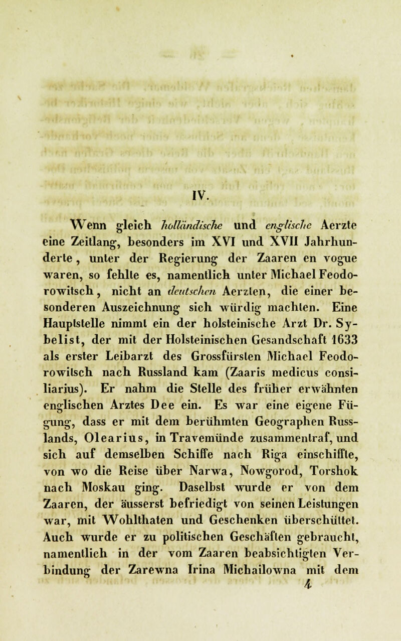 IV. Wenn gleich holländische und englische Acrzte eine Zeitlang, besonders im XVI und XVII Jahrhun- derte , unter der Regierung der Zaaren en vogue waren, so fehlte es, namentlich unter Michael Feodo- rowitsch, nicht an deutschen Aerzlen, die einer be- sonderen Auszeichnung sich würdig machten. Eine Hauptstelle nimmt ein der holsteinische Arzt Dr. Sy- belist, der mit der Holsteinischen Gesandschaft 1633 als erster Leibarzt des Grossfiirslen Michael Feodo- rowilsch nach Bussland kam (Zaaris medicus consi- liarius). Er nahm die Stelle des früher erwähnten englischen Arztes Dee ein. Es war eine eigene Fü- gung, dass er mit dem berühmten Geographen Russ- lands, Olearius, in Travemünde zusammentraf, und sich auf demselben Schiffe nach Riga einschiffte, von wo die Reise über Narwa, Nowgorod, Torshok nach Moskau ging. Daselbst wurde er von dem Zaaren, der äusserst befriedigt von seinen Leistungen war, mit Wohlthaten und Geschenken überschüttet. Auch wurde er zu politischen Geschäften gebraucht, namentlich in der vom Zaaren beabsichtigten Ver- bindung der Zarewna Irina Micbailowna mit dem 4.