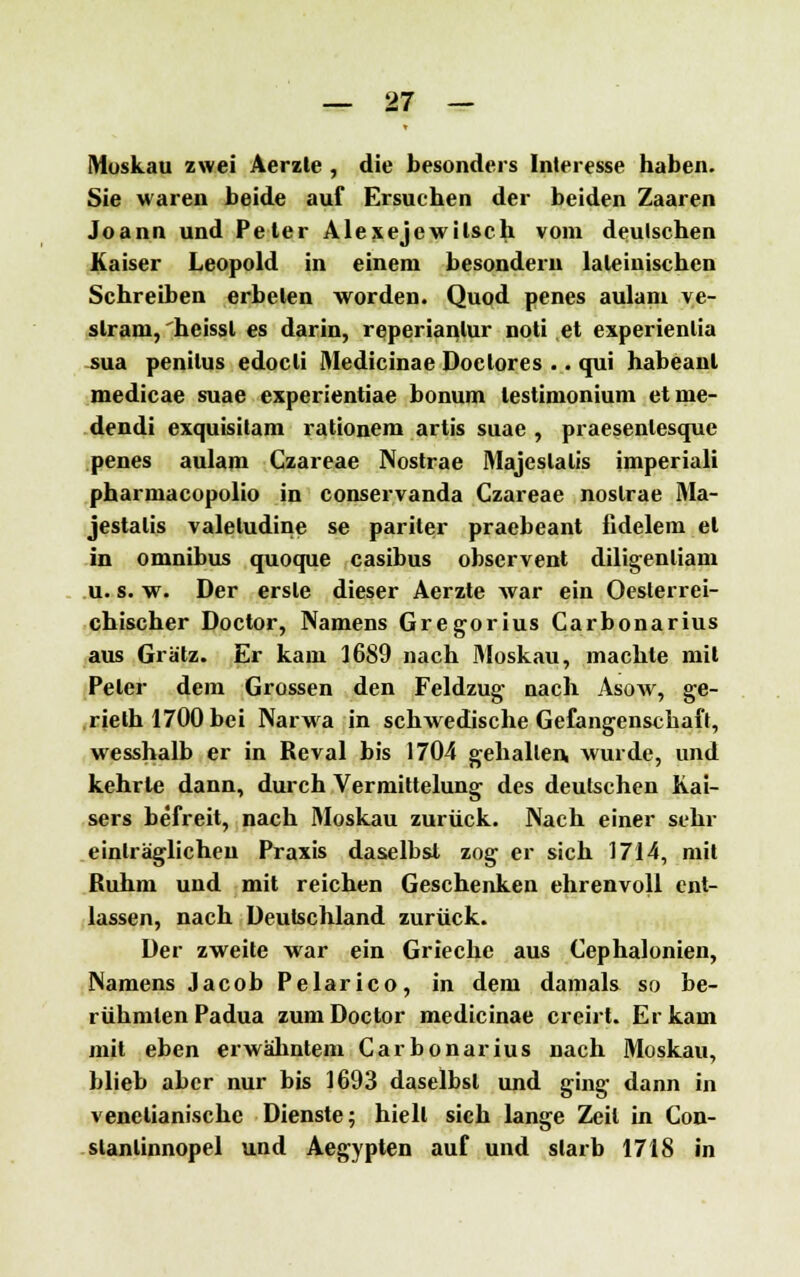 Muskau zwei Aerzte , die besonders Interesse haben. Sie waren beide auf Ersuchen der beiden Zaaren Joann und Peter Alexejewilsch vom deutschen Kaiser Leopold in einem besonderu lateinischen Schreiben erbeten worden. Quod penes aulam ve- slrani, heissl es darin, reperianlur noti et experienlia sua penilus edoeli Medicinae Doetores .. qui habeanl medicae suae experientiae bonum lestimonium etme- dendi exquisitam rationem artis suae , praesenlesque penes aulam Czareae Nostrae Majeslalis imperiali pharmacopolio in conservanda Czareae nostrae Ma- jestalis valeludine se pariter praebeant fidelem et in omnibus quoque casibus observent diligenliam u. s. w. Der erste dieser Aerzte war ein Oeslerrei- chischer Doctor, Namens Gregorius Carbonarius aus Grätz. Er kam 1689 nach Moskau, machte mit Peter dem Grossen den Feldzug nach Asow, ge- rielh 1700 bei Narwa in schwedische Gefangenschaft, wesshalb er in Reval bis 1704 gehallen, wurde, und kehrte dann, durch Vermittelung des deutschen Kai- sers befreit, nach Moskau zurück. Nach einer sehr einträglichen Praxis daselbst zog er sich 1714, mit Ruhm und mit reichen Geschenken ehrenvoll ent- lassen, nach Deutschland zurück. Der zweite war ein Grieche aus Cephalonien, Namens Jacob Pelarico, in dem damals so be- rühmten Padua zum Doctor medicinae creirt. Er kam mit eben erwähntem Carbonarius nach Moskau, blieb aber nur bis 1693 daselbst und ging dann in venetianischc Dienste; hielt sich lange Zeil in Con- slanlinnopel und Aegypten auf und slarb 1718 in