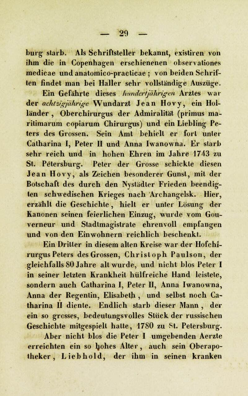 bürg slarb. Als Schriftsteller bekannt, existiren von ihm die in Copenhagen erschienenen observaliones medicae und anatomico-practicae ; von beiden Schrif- ten findet man bei Haller sehr vollständige Auszüge. Ein Gefährte dieses liundertjtihriguu Arztes war der achtzigjährige Wundarzt Jean Hovy, ein Hol- länder , Oberchirurgus der Admiralität (primus ma- rilimarum copiarum Chirurgus) und ein Liebling Pe- ters des Grossen. Sein Amt behielt er fort unter Catharina I, Peter II und Anna Iwanowna. Er slarb sehr reich und in hohen Ehren im Jahre 1743 zu St. Petersburg. Peter der Grosse schickte diesen Jean Hovy, als Zeichen besonderer Gunst, mit der Botschaft des durch den Nyslädler Frieden beendig- ten schwedischen Krieges nach Archangelsk. Hier, erzählt die Geschichte, hielt er unter Lösung der Kanonen seinen feierlichen Einzug, wurde vom Gou- verneur und Stadimagistrate ehrenvoll empfangen und von den Einwohnern reichlich beschenkt. Ein Driller in diesem allen Kreise war der Hofchi- rurgus Peters des Grossen, Christoph Paulson, der gleichfalls 80 Jahre alt wurde, und nicht blos Peter I in seiner letzten Krankheil hülfreiche Hand leistete, sondern auch Catharina I, Peter II, Anna Iwanowna, Anna der Regenlin, Elisabeth , und selbst noch Ca- tharina II diente. Endlich slarb dieser Mann , der ein so grosses, bedeutungsvolles Sliick der russischen Geschichte mitgespielt halte, 1780 zu St. Petersburg. Aber nicht blos die Peter I umgebenden Aerzle erreichten ein so Jjohes Alter, auch sein Oberapo- theker, Lieb hold, der ihm in seinen kranken