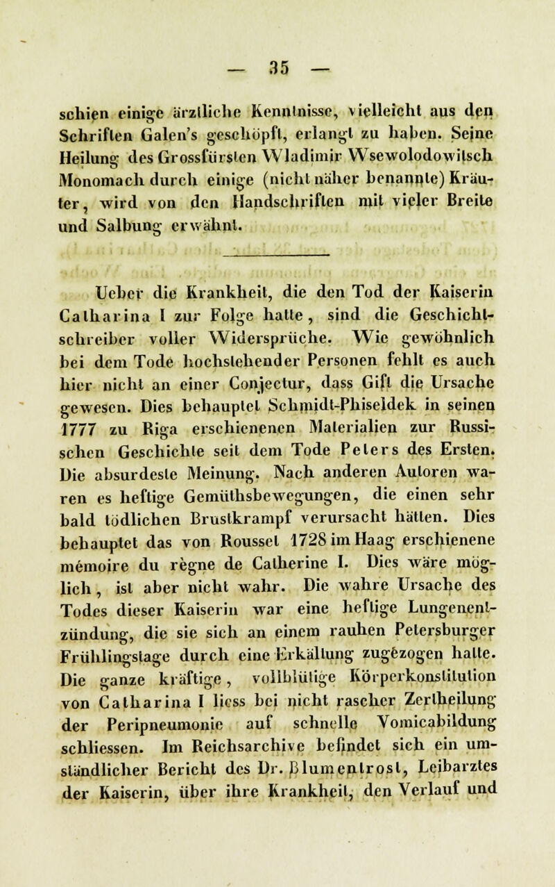 schien einige ärztliche Kenntnisse, vielleicht aus den Schriften Galen's geschöpft, erlangt zu haben. Sejne Heilung des Grossfürslen Wladimir Wsewolodowilsch Monomach durch einige (nicht näher benannte) Kräu- ter, -wird von den Handschriften mit vieler Breite und Salbung erwähnt. Uchef die Krankheit, die den Tod der Kaiserin Calharina l zur Folge halle, sind die Geschichl- schreiber voller Widersprüche. Wie gewöhnlich bei dem Tode hochstehender Personen fehlt es auch hier nicht an einer Conjeclur, dass Gift die Ursache gewesen. Dies behauptet Schmidl-Phiseldek in seinen 1777 zu Riga erschienenen Materialien zur Russi- schen Geschichte seit dem Tode Pelers des Ersten. Die absurdeste Meinung. Nach anderen Autoren wa- ren es heftige Gemülhsbewegungen, die einen sehr bald tödlichen Brustkrampf verursacht hätten. Dies behauptet das von Rousset 1728 im Haag erschienene memoire du regne de Catherine I. Dies wäre mög- lich , ist aber nicht wahr. Die wahre Ursache des Todes dieser Kaiserin war eine heftige Lungenent- zündung, die sie sich an einem rauhen Petersburger Frühlingstage durch eine Erkältung zugezogen halle. Die ganze kräftige, vollblütige Körpeikonslilulion von Calharina I licss bei nicht rascher Zerlheilung der Peripneumonie auf schnelle Vomicabildung schliessen. Im Reichsarchive befindet sich ein um- ständlicher Bericht des Dr. Blumenlrosl, Leibarztes der Kaiserin, über ihre Krankheil, den Verlauf und