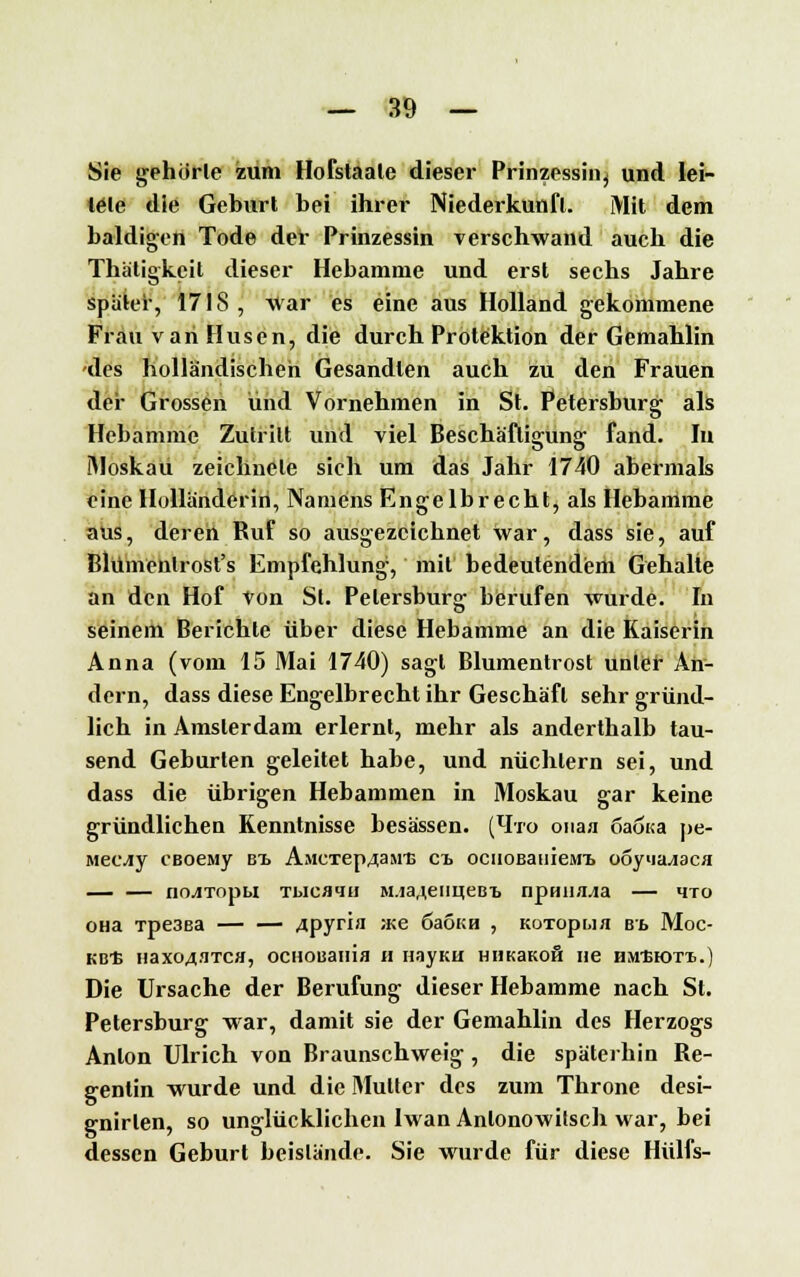 Sie gehörte zum Hofstaate dieser Prinzessin^ und lei- tete die Geburl bei ihrer Niederkunft. Mit dem baldigen Tode der Prinzessin verschwand auch die Thätigkcit dieser Hebamme und erst sechs Jahre spater, 1718, War es eine aus Holland gekommene Frau van Husen, die durch Protektion der Gemahlin des holländischen Gesandten auch zu den Frauen der Grossen und Vornehmen in St. Petersburg als Hebamme Zutritt und viel Beschäftigung fand. In IMoskau zeichnete sich um das Jahr 1740 abermals eine Holländerin, Namens Engelbrecht, als Hebamme aus, deren Ruf so ausgezeichnet war, dass sie, auf Blümenlrost's Empfehlung, mit bedeutendem Gehalle an den Hof Von St. Petersburg berufen wurde. In seinem Berichte über diese Hebamme an die Kaiserin Anna (vom 15 Mai 1740) sagl Blumentrost unter An- dern, dass diese Engelbrecht ihr Geschäft sehr gründ- lich in Amsterdam erlernt, mehr als anderthalb tau- send Geburten geleitet habe, und nüchtern sei, und dass die übrigen Hebammen in Moskau gar keine gründlichen Kenntnisse besässen. (Ito ouaa 6aöi<a pe- Mecfly CBoeaiy bt. AMCTep4aMi> ci ocnoBanieMi ooy»ia^aca — — no^iTopu Tbicaqti M.ia^euueBT, npmia./ia — *no OHa Tpe3ea — — 4pyria ,-Ke 6aoKH , KoTopua B't MÜC- KE* HaX043TCH, OCHOBaiUfl II HayKH HHKaKoft Iie HM'BIOTI..) Die Ursache der Berufung dieser Hebamme nach St. Petersburg war, damit sie der Gemahlin des Herzogs Anton Ulrich von Braunschweig, die späterhin Re- gentin wurde und die Mutter des zum Throne desi- gnirlen, so unglücklichen Iwan Anlonowitsch war, bei dessen Geburt beistände. Sie wurde für diese Hülfs-