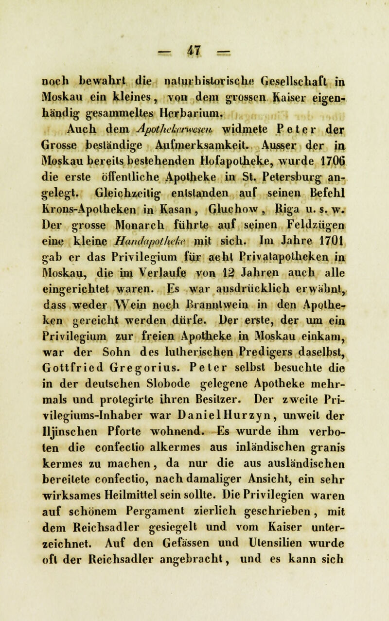 noch bewahrt die nalurhislorischu Gesellschaft in Moskau ein kleines, von dein grossen Kaiser eigen- händig gesammeltes Herbarium. Auch dem ApothcLrrwcscn widmete Peter der Grosse beständige Aufmerksamkeit. Ausser der in Moskau bereits bestehenden Hofapolheke, wurde 1706 die erste öffentliche Apotheke in St. Petersburg an- gelegt. Gleichzeitig entstanden auf seinen Befehl Krons-Apolheken in Kasan, Gluchow , Riga u. s. w. Der grosse Monarch führte auf seinen Feldzügen eine kleine Haiulapoilwke mit sich. Im Jahre 1701 gab er das Privilegium für acht Privatapotheken in Moskau, die im Verlaufe von 12 Jahren auch alle eingerichtet waren. Es war ausdrücklich erwähnt, dass weder Wein noch Branntwein in den Apothe- ken gereicht werden dürfe. Der erste, der um ein Privilegium zur freien Apotheke in Moskau einkam, war der Sohn des lutherischen Predigers daselbst, Gottfried Gregorius. Peter selbst besuchte die in der deutschen Slobode gelegene Apotheke mehr- mals und prolegirte ihren Besitzer. Der zweite Pri- vilegiums-Inhaber war DanielHurzyn, unweit der Ujinschen Pforte wohnend. Es wurde ihm verbo- ten die confeclio alkermes aus inländischen granis kermes zu machen, da nur die aus ausländischen bereitete confeclio, nach damaliger Ansicht, ein sehr wirksames Heilmittel sein sollte. Die Privilegien waren auf schönem Pergament zierlich geschrieben, mit dem Reichsadler gesiegelt und vom Kaiser unter- zeichnet. Auf den Gefässen und Utensilien wurde oft der Reichsadler angebracht, und es kann sich